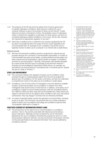 23
The existence of the TIA also limits the ability of the Victorian government1.23	
to regulate cyberspace surveillance. Most practices involving the use of
computer software to spy on the activities of others via the internet22
involve
telecommunications interceptions. Further, the borderless nature of cyberspace
makes it impractical to regulate at a state level. For these reasons, we have not
considered cyberspace-related surveillance in this inquiry. We do note, however,
the importance of appropriate regulation in this area.23
Other data surveillance that is incidental to the activities regulated by the TIA1.24	
but does not actually fall within the scope of the Act is best regulated at the
Commonwealth level. An example of such surveillance may be the use of a
keystroke monitor to detect use of a computer in an internet cafe or public library.
National security
We have not examined surveillance practices conducted for national security1.25	
purposes because this is primarily a Commonwealth responsibility. A number of
Commonwealth laws give various bodies, including federal and state police and
other national security organisations, specific powers to engage in surveillance
activities for security purposes.24
Recently, these powers were greatly expanded
by a series of laws that form part of a package of anti-terrorism measures.25
Australian Security Intelligence Organisation (ASIO) officers, for example, are
permitted to use tracking devices in accordance with a ministerial warrant ‘despite
any law of a State or Territory’.26
state law enforcement
The commission believes that regulation of police use of surveillance is best1.26	
achieved through an entirely separate regime from the one we propose for
general users of surveillance. For this reason, and others, we have not undertaken
a comprehensive review of the police use of surveillance in public places.
Surveillance is one of many means of investigation and crime detection available1.27	
to police. Examining the police use of surveillance in isolation from other
investigative tools would not be a fruitful exercise. In addition, some police use of
surveillance is subject to warrant-based processes under the Surveillance Devices
Act 1999 (Vic) (SDA) and other state and Commonwealth laws. Police officers are
subject to sanctions that do not apply to other surveillance users and, with judicial
authorisation, they may engage in activities that are otherwise prohibited.
A number of specialist bodies monitor the operations of Victoria Police, including1.28	
access to its data. The commission recommends that such a body undertake a
review of police use of surveillance technology and surveillance-captured data.
This proposal is dealt with in Chapter 5.
practices covered by information privacy laws
The primary focus of this report and our recommendations is surveillance1.29	
practices—that is, the practices associated with observing and recording a
person’s behaviour. Although we have considered the use of information
gathered by the use of surveillance (including the purposes for which it is used,
and procedures relating to retention, security and provision third parties), we have
not focused specifically on the ‘personal information’ that may be collected by
surveillance practices.
17	 These difficulties have been noted
by commentators in the context of
surveillance. See eg, Hille Koskela,
‘“Cam Era”—The Contemporary Urban
Panopticon’ (2003) 1 (3) Surveillance &
Society 292; Alison Wakefield, ‘The Public
Surveillance Functions of Private Security’
(2004) 2 (4) Surveillance & Society 529.
18	 Racial Discrimination Act 1975 (Cth)
s 18C.
19	 Standing Committee of Attorneys-
General, Unauthorised Photographs on
the Internet and Ancillary Privacy Issues
Discussion Paper (2005).
20	 See Miller v Miller (1978) 141 CLR 269,
276.
21	 Telecommunications (Interception and
Access) Act 1979 (Cth) s 5.
22	 Eg the use of viruses or worms such as
Trojan or rootkit malware infections.
23	 For a comprehensive discussion on the
international approaches to privacy in
cyberspace see Graham Greenleaf, Global
Protection of Privacy in Cyberspace:
Implications for the Asia–Pacific (1998)
<www.austlii.edu.au/itlaw/articles/
TaiwanSTLC.html> at 19 November 2008;
Cyber Law Policy Centre at the University
of NSW <www.bakercyberlawcentre.
org/> at 3 December 2008.
24	 Eg the Surveillance Devices Act 2004
(Cth).
25	 Eg changes under the Anti-Terrorism Act
(No. 2) 2005 (Cth).
26	 Australian Security Intelligence
Organisation Act 1979 (Cth) s 26A.
 