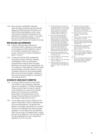 25
More recently, the NSWLRC released a1.39	
report (Invasion of Privacy) that examined the
adequacy of NSW personal information and
health information legislation, with a view
to providing an effective framework for the
protection of individuals’ privacy.35
This report
also recommended the development of a
statutory cause of action for invasion of privacy.
new zealand law commission
In March 2009 the New Zealand Law1.40	
Commission (NZLC) released an issues paper
on the adequacy of New Zealand’s civil and
criminal laws in dealing with invasions of
privacy. They found a number of significant
gaps in the law.36
In February 2010 the NZLC published its1.41	
final report, Invasion of Privacy: Penalties
and Remedies, which recommended a
comprehensive model to reform the gaps
identified in the existing law regulating the use
of surveillance in New Zealand. Central to these
recommendations was the creation of a new
Surveillance Devices Act that would establish
both civil and criminal remedies in relation to
the misuse of visual surveillance, interception
and tracking devices.37
UK house of lords select committee
In January 2009 the House of Lords Select1.42	
Committee on the Constitution released a
report into surveillance.38
Entitled Surveillance:
Citizens and the State, the report made 44
recommendations on issues such as greater
government monitoring of surveillance
(particularly in the private sector), secure
storage of personal data and investment in
technology to help protect privacy.39
The UK government issued a response to the1.43	
report in May 2009 in which it addressed each
of the recommendations. The government
agreed to undertake consultation on a number
of issues, but challenged the need for greater
regulation in the private sector and observed
that it found many of the government’s current
practices to be adequate.40
The UK Home Office
has also established an interim independent
regulator for CCTV in the UK.
27	 The Acts define personal information as
recorded information or an opinion about
an individual, whether true or not, whose
identity is apparent, or can reasonably
be ascertained, from the information
or opinion: Privacy Act 1988 (Cth) s 3;
Information Privacy Act 2000 (Vic) s 3.
28	 See WL v La Trobe University [2005]
VCAT 2592; Smith v Victoria Police
[2005] VCAT 654; Ng v Department of
Education [2005] VCAT 1054; Re Pasla
and Australian Postal Corporation (1990)
20 ALD 407; Kiernan v Commissioner
of Police, NSW Police [2007] NSWADT
207. See also Office of the Federal Privacy
Commissioner, Plain English Guidelines
to Information Privacy Principles 1–3
(1994) 11–12; Office of the Victorian
Privacy Commissioner, Short Guide to the
Information Privacy Principles (2006) 13.
29	 Large businesses are defined as those
with a turnover of over $3 million. Privacy
Act 1988 (Cth) s 6(D).
30	 Privacy Act 1988 (Cth) s 16B; Information
Privacy Act 2000 (Vic) s 3.
31	 Privacy Act 1988 (Cth ) s 6(1); Information
Privacy Act 2000 (Vic) s 3.
32	 Australian Law Reform Commission, For
Your Information: Australian Privacy Law
and Practice: Volume 1: Final Report 108
(2008).
33	 Australian Government, Australian
Government First Stage Response to
the Australian Law Reform Commission
Report 108: For Your Information:
Australian Privacy Law and Practice (2009).
34	 NSW Law Reform Commission,
Surveillance: Final Report, Report
108 (2005).
35	 NSW Law Reform Commission, Invasion
of Privacy, Report 120 (2009).
36	 New Zealand Law Commission, Invasion
of Privacy: Penalties and Remedies Review
of the Law of Privacy Stage 3, Issues Paper
14 (2009) [5.30].
37	 New Zealand Law Commission, Invasion
of Privacy: Penalties and Remedies:
Review of the Law of Privacy: Stage 3,
Report 113 (2010).
38	 Select Committee on the Constitution,
House of Lords, Surveillance: Citizens and
the State: Volume1: Report 2nd
Report of
Session 2008–9 (2009).
39	 Ibid.
40	 See eg, UK Government, Response to the
House of Lords Selection Committee on
the Constitution’s Report Surveillance:
Citizens and the State (2009).
 