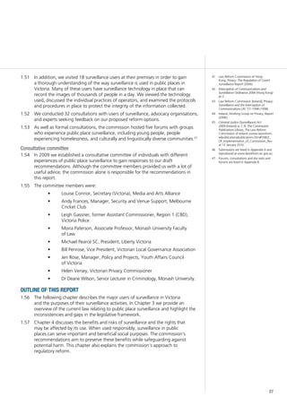27
In addition, we visited 18 surveillance users at their premises in order to gain1.51	
a thorough understanding of the way surveillance is used in public places in
Victoria. Many of these users have surveillance technology in place that can
record the images of thousands of people in a day. We viewed the technology
used, discussed the individual practices of operators, and examined the protocols
and procedures in place to protect the integrity of the information collected.
We conducted 32 consultations with users of surveillance, advocacy organisations,1.52	
and experts seeking feedback on our proposed reform options.
As well as formal consultations, the commission hosted five forums with groups1.53	
who experience public place surveillance, including young people, people
experiencing homelessness, and culturally and linguistically diverse communities.47
Consultative committee
In 2009 we established a consultative committee of individuals with different1.54	
experiences of public place surveillance to gain responses to our draft
recommendations. Although the committee members provided us with a lot of
useful advice, the commission alone is responsible for the recommendations in
this report.
The committee members were:1.55	
Louise Connor, Secretary (Victoria), Media and Arts Alliance•	
Andy Frances, Manager, Security and Venue Support, Melbourne•	
Cricket Club
Leigh Gassner, former Assistant Commissioner, Region 1 (CBD),•	
Victoria Police
Moira Paterson, Associate Professor, Monash University Faculty•	
of Law
Michael Pearce SC, President, Liberty Victoria•	
Bill Penrose, Vice President, Victorian Local Governance Association•	
Jen Rose, Manager, Policy and Projects, Youth Affairs Council•	
of Victoria
Helen Versey, Victorian Privacy Commissioner•	
Dr Deane Wilson, Senior Lecturer in Criminology, Monash University.•	
outline of this report
The following chapter describes the major users of surveillance in Victoria1.56	
and the purposes of their surveillance activities. In Chapter 3 we provide an
overview of the current law relating to public place surveillance and highlight the
inconsistencies and gaps in the legislative framework.
Chapter 4 discusses the benefits and risks of surveillance and the rights that1.57	
may be affected by its use. When used responsibly, surveillance in public
places can serve important and beneficial social purposes. The commission’s
recommendations aim to preserve these benefits while safeguarding against
potential harm. This chapter also explains the commission’s approach to
regulatory reform.
41	 Law Reform Commission of Hong
Kong, Privacy: The Regulation of Covert
Surveillance Report (2006).
42	 Interception of Communications and
Surveillance Ordinance 2006 (Hong Kong)
pt 2.
43	 Law Reform Commission [Ireland], Privacy:
Surveillance and the Interception of
Communications LRC 57–1998 (1998).
44	 Ireland, Working Group on Privacy, Report
(2006).
45	 Criminal Justice (Surveillance) Act
2009 (Ireland) ss 7, 8. The Commission
Publications Library, The Law Reform
Commission of Ireland <www.lawreform.
ie/publications/publications.htm#TABLE_
OF_Implementation_of_Commission_Re>
at 12 January 2010.
46	 Submissions are listed in Appendix A and
reproduced at www.lawreform.vic.gov.au.
47	 Forums, consultations and site visits and
forums are listed in Appendix B.
 