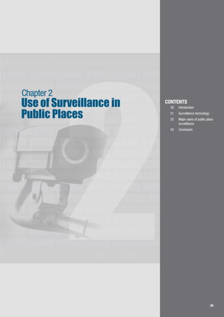 29
LLANCE SURVEILLANCE SURVEILLANCE SURVEILLANCE
SURVEILLANCE SURVEILLANCE SURVEILLANCE
SURVEILLANCE SURVEILLANCE SURVEILLANCE
LLANCE SURVEILLANCE SURVEILLANCE SURVEILLANCE
SURVEILLANCE SURVEILLANCE SURVEILLANCE
LLANCE SURVEILLANCE SURVEILLANCE SURVEILLANCE
SURVEILLANCE SURVEILLANCE SURVEILLANCE
LLANCE SURVEILLANCE SURVEILLANCE SURVEILLANCE
SURVEILLANCE SURVEILLANCE SURVEILLANCE
LLANCE SURVEILLANCE SURVEILLANCE SURVEILLANCE
SURVEILLANCE SURVEILLANCE SURVEILLANCE
LLANCE SURVEILLANCE SURVEILLANCE SURVEILLANCE
SURVEILLANCE SURVEILLANCE SURVEILLANCE
LLANCE SURVEILLANCE SURVEILLANCE SURVEILLANCE
SURVEILLANCE SURVEILLANCE SURVEILLANCE
LLANCE SURVEILLANCE SURVEILLANCE SURVEILLANCE
SURVEILLANCE SURVEILLANCE SURVEILLANCE
LLANCE SURVEILLANCE SURVEILLANCE SURVEILLANCE
2 29
Use of Surveillance in
Public Places
Chapter 2
CONTENTS
30		 Introduction
31		 Surveillance technology
32	 	 Major users of public place 	
	 surveillance
43	 	 Conclusion
 