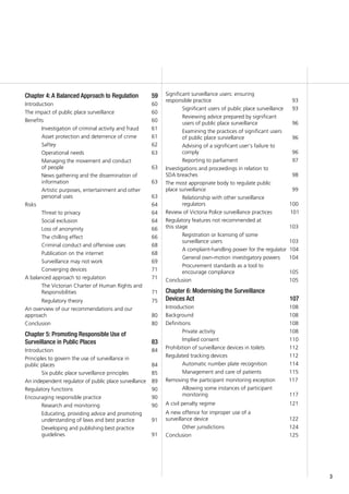 33
Chapter 4: A Balanced Approach to Regulation	 59
Introduction 					 60
The impact of public place surveillance		 60
Benefits						 60
Investigation of criminal activity and fraud	 61
Asset protection and deterrence of crime 	 61
Saftey					 62
Operational needs				 63
Managing the movement and conduct
of people					 63
News gathering and the dissemination of
information				 63
Artistic purposes, entertainment and other
personal uses				 63
Risks						 64
Threat to privacy				 64
Social exclusion				 64
Loss of anonymity 				 66
The chilling effect				 66
Criminal conduct and offensive uses		 68
Publication on the internet			 68
Surveillance may not work 			 69
Converging devices 			 71
A balanced approach to regulation			 71
The Victorian Charter of Human Rights and
Responsibilities 				 71
Regulatory theory				 75
An overview of our recommendations and our
approach 					 80
Conclusion					 80
Chapter 5: Promoting Responsible Use of
Surveillance in Public Places 			 83
Introduction					 84
Principles to govern the use of surveillance in
public places					 84
Six public place surveillance principles		 85
An independent regulator of public place surveillance	 89
Regulatory functions				 90
Encouraging responsible practice 			 90
Research and monitoring			 90
Educating, providing advice and promoting
understanding of laws and best practice	 91
Developing and publishing best practice
guidelines					 91
Significant surveillance users: ensuring
responsible practice 				 93
Significant users of public place surveillance 	 93
Reviewing advice prepared by significant
users of public place surveillance		 96
Examining the practices of significant users
of public place surviellance 			 96
Advising of a significant user’s failure to
comply 					 96
Reporting to parliament			 97
Investigations and proceedings in relation to
SDA breaches 					 98
The most appropriate body to regulate public
place surveillance					 99
Relationship with other surveillance
regulators				 100
Review of Victoria Police surveillance practices 101
Regulatory features not recommended at
this stage 				 103
Registration or licensing of some
surveillance users 			 103
A complaint-handling power for the regulator 104
General own-motion investigatory powers 104
Procurement standards as a tool to
encourage compliance		 105
Conclusion				 105
Chapter 6: Modernising the Surveillance
Devices Act				 107
Introduction				 108
Background 				 108
Definitions				 108
Private activity			 108
Implied consent			 110
Prohibition of surveillance devices in toilets	 112
Regulated tracking devices			 112
Automatic number plate recognition	 114
Management and care of patients	 115
Removing the participant monitoring exception 117
Allowing some instances of participant
monitoring			 117
A civil penalty regime			 121
A new offence for improper use of a
surveillance device			 122
Other jurisdictions			 124
Conclusion				 125
 