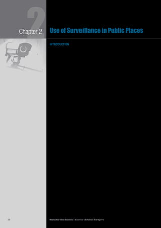 Victorian Law Reform Commission – Surveillance in Public Places: Final Report 1830
2Chapter 2 Use of Surveillance in Public Places
introduction
This chapter examines the various forms of public place surveillance in Victoria,2.1	
who uses it, and why.
There is no single comprehensive source of information about the use of public2.2	
place surveillance in Victoria. Therefore, our description has been informed by
the results of our discussions with users of public place surveillance and our
examination of published research. In this chapter we list the major users of public
place surveillance and describe their surveillance practices and the technologies
used. The many important purposes served by public place surveillance—including
safety, crime prevention and control, journalism and entertainment—are outlined
in Chapter 4.
Government agencies and departments, individuals and private organisations2.3	
of all sizes use public place surveillance extensively and its use is increasing.
Victorians can expect to be observed, recorded and tracked while engaging in
daily activities in our streets, shops and major public venues.
By far the most common form of surveillance is visual surveillance, particularly by2.4	
the use of CCTV cameras. As systems are becoming cheaper and easier to install
and use, CCTV is increasingly relied upon by government and private users. There
is also growing use of other surveillance technologies, notably tracking devices,
in Victoria. We provide definitions and descriptions of the various surveillance
technologies in this chapter.
In our Consultation Paper we discussed some current trends in relation to2.5	
surveillance use in Victoria. These are:
the use of increasingly sophisticated technological devices with•	
greater capacities
the decreasing cost of surveillance devices and their greater use by•	
businesses and individuals
the increase in mass surveillance that monitors large groups of•	
people rather than specific individuals
the widespread use of location and tracking devices•	
the increased capacity to store, use and disseminate surveillance•	
data.1
There is also a tendency for technologies to converge, allowing for the creation2.6	
of devices with increased surveillance capabilities. CCTV, for example, may
be combined with facial recognition technology (described below) to identify
individuals from their images. Another example is modern mobile phones, which
combine telephonic services with GPS tracking software, digital visual and sound
recording capabilities, and connection to the internet. A consequence of the
convergence of surveillance technologies is the greater ability of surveillance users
to compile detailed pictures of members of the public,2
making it increasingly
difficult for individuals to maintain their privacy and anonymity.3
 