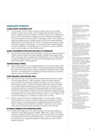 31
surveillance technology
closed-circuit television (cctv)
A CCTV system is one in which a number of video cameras are connected2.7	
through a closed circuit or loop, and the images taken by these cameras are
sent to a television monitor or recorder.4
The term ‘closed circuit’ highlights the
private nature of the system and distinguishes it from television broadcasting
from which anyone can receive signals.5
Increasingly, modern CCTV cameras use
digital technology and are no longer closed circuit but are usually networked
digital cameras.6
The expression CCTV is still commonly used, however, to refer
to camera surveillance. Increasingly, CCTV is combined with software capable
of ‘smart’ surveillance.7
For example, some CCTV systems can track individuals
within a camera image or across multiple screens. 8
global positioning system (GPS) and satellite technology
Many location devices rely on GPS technology. GPS works by measuring the time2.8	
it takes a signal to travel the distance between a satellite and the device itself.
GPS is commonly used in vehicles and handheld objects such as mobile phones9
and personal digital assistants.The nature of the technology means the device
itself can be used as a tracking device.10
tracking mobile phones
Every mobile phone has an unchangeable electronic serial number (ESN), which,2.9	
when combined with a phone number, makes the phone easily distinguishable
by a telecommunications service provider, enabling the telephone to be tracked
over time.11
GPS applications on mobile phones mean that phones can also be
used for location or tracking surveillance.12
radio frequency identification (rfid)
RFID is another type of tracking device that enables identification of an object.2.10	
The technology relies on a small transponder, known as a radio frequency
tag, to transmit and receive radio signals to and from a scanner, known as a
radio frequency reader.13
There are two types of RFID tags: active and passive.
An active RFID tag is powered by an internal source, such as a battery, and is
constantly functioning. A passive RFID tag is powered by an external source, for
example the e-tag reader on Melbourne freeways. Although a passive RFID tag,
such as the e-tag, cannot be used to monitor the location of a vehicle constantly,
it will identify the tag, and therefore the vehicle, when it is near a reader. In this
way this technology can, for example, be used to track a vehicle.
Another example of RFID as a surveillance device is the new public transport2.11	
ticketing system myki, which uses RFID to allow access to transport. Cards that
are not issued on an anonymous basis include details about the card holder.
There is, therefore, the potential for card holders’ movements to be tracked
while using the transport system through the records of their card use.14
automatic number plate recognition (anpr)
Another technology that can be used for location and tracking surveillance is2.12	
automatic number plate recognition (ANPR). ANPR uses a camera and optical
character recognition software to locate a vehicle’s number plate in an image of
the vehicle and convert the number plate to text.15
The car’s number plate can
be matched to a car registration database to identify the car owner or other
matters of interest.
1	 See Victorian Law Reform Commission,
Surveillance in Public Places, Consultation
Paper 7 (2009) 26–36.
2	 New Zealand Law Commission, Privacy:
Concepts and Issues: Review of the Law
of Privacy: Stage 1, Study Paper 19
(2008) 136.
3	 Kevin Haggerty and Richard Ericson, ‘The
Surveillant Assemblage’ (2000) 51 British
Journal of Sociology 605, 619.
4	 Benjamin Goold, CCTV and Policing
(2004) 12.
5	 Ibid 12.
6	 New Zealand Law Commission, Privacy:
Concepts and Issues, above n 2, 140 citing
Royal Academy of Engineering, Dilemmas
of Privacy and Surveillance: Challenges of
Technological Change (2007) 33.
7	 Tom Riley et al, ‘Implementing Advanced
Image Processing Technology in Sensor
Systems for Security and Surveillance’
Proceedings of SPIE—The International
Society for Optical Engineering: Volume
6741 (2007) 1, 3.
8	 Anton van den Hengel, Anthony Dick and
Rhys Hill, Activity Topology Estimation for
Large Networks of Cameras, School of
Computer Science, University of Adelaide
<www.acvt.com.au/research/surveillance/
AVSS06.pdf> at 1 October 2009.
9	 In 2008, an estimated 10–20% of mobile
phones had GPS: Chris Rizos, ‘Location
Based Services and Issues such as Privacy’
(Speech delivered at the You are Where
You’ve Been: Technological Threats to
Your Location Privacy Seminar, Sydney, 23
July 2008).
10	 See eg, Telstra, Whereis Everyone FAQ
<http://everyone.whereis.com/home/
faq/#faq26> at 28 January 2010.
11	 Recent Development, ‘Who Knows
Where You’ve Been? Privacy Concerns
Regarding the Use of Cellular Phones as
Personal Locators’ (2004) 18; Harvard
Journal of Law and Technology 307,
309; Timothy Stapleton, ‘The Electronic
Communications Privacy Act and Cell
Location Data: Is the Whole more than the
Sum of its Parts?’ (2007) 73; Brooklyn Law
Review 383, 386.
12	 Telstra, above n 10.
13	 Privacy Commissioner [New Zealand],
‘Tracking Technology on the Move’ (2005)
54 Private Word 1.
14	 Metlink, Victorian Fares and Ticketing
Manual (myki) (2009) 43 <www.
metlinkmelbourne.com.au/fares-tickets/
victorian-fares-and-ticketing-manual-
myki/> at 23 November 2009.
15	 Crimtrac, Automated Number
Plate Recognition <www.
crimtrac.gov.au/systems_projects/
AutomatedNumberPlateRecognitionANPR.
html> at 11 November 2008.
 