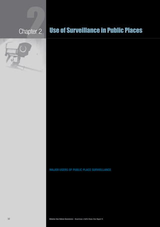 Victorian Law Reform Commission – Surveillance in Public Places: Final Report 1832
2Chapter 2 Use of Surveillance in Public Places
body imaging devices and scanners
Some types of body scanners have recently come into use at international airports2.13	
in a number of countries. One type relies on x-ray technology, which has been
used for over 100 years,16
most commonly for medical purposes. Recently, the
Australian Government has trialled the use of body scan x-ray machines as an
alternative to pat down checks to identify items such as weapons or explosives
concealed beneath a passenger’s clothing.17
Another type of body scanner that
was trialled is the millimetre wave scanner, which uses very low-level radio waves
(similar to a radar) to scan the human body. This creates an image that may also
be used to detect objects concealed under an individual’s clothing.18
Thermal imaging cameras work by detecting and measuring the heat radiating2.14	
from an object or person. This type of technology has been used in Australian
airports to identify individuals with higher than normal body temperatures that
may indicate a person suffering from a particular virus, for example, swine flu.19
Another type of technology is the residue scanner used in some airports and2.15	
prisons. It works by blowing air over an individual’s body in order to release small
particles attached to the skin, hair or clothing. The particles are analysed for trace
amounts of explosives or drugs.20
biometric technologies
Biometrics involves the collection of samples of biological information, such as2.16	
fingerprints and face or voice characteristics, for later comparison with samples
provided by the same person, or different individuals, to establish identity.21
An
example of a biometric technology used in combination with camera surveillance
is facial recognition technology, which compares a camera image of an individual’s
face with images held in a database to determine the individual’s identity.
google earth and google streetview
Google Inc., a publicly-listed US company specialising in internet search2.17	
technologies and other web-based services, has developed two popular services
using public place surveillance: Google Earth and Google Streetview. Google
Earth is a free online database of satellite images that provides a bird’s eye view
of a location, searchable by landmark or address.22
Google Streetview provides
a curbside view of streets and other locations. Vehicles with rooftop-mounted
cameras capture images. This application is also free and is searchable by address
or landmark. Streetview provides a higher level of clarity; in some cases it is
possible to identify faces and other identifying features such as number plates. To
address privacy concerns, these features may be blurred.23
major users of public place surviellance
victoria police
Victoria Police has access to state-of-the-art surveillance technology and its use of2.18	
surveillance devices in Victoria is extensive. Police routinely use optical surveillance,
including stationary CCTV systems and hand-held devices, in relation to the
investigation and prevention of crime. Cameras are also fitted to the front and
rear of some metropolitan and regional police vehicles.24
In some instances, video
surveillance is coupled with software to enhance its capabilities. For example, the
Victorian government recently announced its intention to provide funding for
police use of facial recognition software to identify individuals.25
 