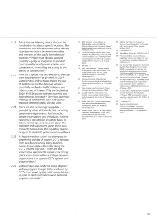 33
Police also use listening devices that can be2.19	
handheld or installed at specific locations. The
commission was told that some police officers
record conversations between themselves
and members of the public for evidentiary
purposes.26
Police must obtain a warrant
issued by a judge or magistrate to conduct
covert surveillance of private activities and
conversations, unless they are a party to that
activity or conversation.27
Potential suspects may also be tracked through2.20	
their mobile phone28
or by ANPR. In 2007
Victoria Police and VicRoads trialled the use
of ANPR to record the details of vehicles
potentially involved in traffic violations and
other matters of interest.29
By late September
2009, 316 526 plates had been scanned and
6079 offences detected.30
Other less common
methods of surveillance, such as drug and
explosive-detection dogs, are also used.
Police are also increasingly using data2.21	
provided by other Victorian bodies, including
government departments, local councils,
private organisations and individuals. In some
cases this is provided on an ad hoc basis; in
others, formal agreements are in place. The
collection and subsequent use of these data
frequently falls outside the regulatory regime
designed to deal with police use of surveillance.
At least one police station has attempted to2.22	
simplify the process of locating CCTV footage
from local businesses by asking business
owners to complete a form describing the
CCTV systems they use.31
There are also
some formal agreements in place concerning
police access to surveillance footage between
organisations that operate CCTV systems and
Victoria Police.32
Victoria Police also funds the Crime Stoppers2.23	
Victoria program. Images (either captured by
CCTV or provided by the public) are publicised
in order to elicit information about potential
suspected criminals.33
25	 Minister for Police and Emergency
Services, ‘Facial Recognition Technology
will Catch Criminals’ (Press Release,
30 April 2007).
26	 Consultation 20.
27	 Surveillance Devices Act 1999 (Vic) ss 6, 7.
28	 Police must obtain a warrant from a
magistrate before undertaking this form
of surveillance. Surveillance Devices Act
1999 (Vic) s 8.
29	 See Victoria Police, Inquiry into Automatic
Number Plate Recognition Technology
(2008) <www.parliament.qld.gov.au/
view/historical/documents/committees/
TSAFE/inquiry/ANPR%20technology/
Submissions/14.pdf> at 14 January 2010.
30	 ‘Vic Police Trial Hi-Tech Traffic Cameras’,
The Age (Melbourne), 5 September 2009
<http://news.theage.com.au/breaking-
news-national/vic-police-trial-hitech-
traffic-cameras-20090905-fbo9.html> at
28 January 2010.
31	 Victoria Police, ‘Wyndham Police Call Out
to Local Businesses’ (Press Release,
27 August 2008) <www.police.vic.gov.
au/content.asp?Document_ID=16904> at
13 October 2009.
32	 Consultation 22.
33	 Sharing Crime Information
Online, Crimestoppers <www.vic.
crimestoppers.com.au/articleZone.
aspx?articleZoneID=11> at 28 January
2010.
16	 NDT Resource Centre, History of
Radiography <www.ndt-ed.org/
EducationResources/CommunityCollege/
Radiography/Introduction/history.htm> at
10 March 2010.
17	 ‘Australian airport trials full body X-rays’
Herald Sun (Melbourne), 2 October 2008
<www.heraldsun.com.au/lifestyle/health-
science/airports-trial-full-body-x-rays/story-
e6frfhjf-1111117642977> at 20 April
2010.
18	 Site Visit 17.
19	 ABC Radio National, ‘Thermal Imaging
at Airports to Check for Flu Fevers’, AM,
1 May 2009 <www.abc.net.au/am/
content/2008/s2557794.htm> at
28 January 2010.
20	 IonScan Sentinel II, Global Security
Solutions <www.global-security-solutions.
com/IonScanSentinel.htm> at 13 October
2009.
21	 New Zealand Law Commission, Privacy:
Concepts and Issues, above n 2, 148.
22	 Google Earth Pro for Business Users,
Google <www.google.com/enterprise/
earthmaps/earth_pro.html> at 14 January
2010.
23	 Street View FAQ, Google <maps.google.
com.au/help/maps/streetview/faq.
html#howto_report_an_image> at
14 January 2010.
24	 Victoria Police, ‘First in Car Video Vehicles
Launched’ (Press Release, 25 July 2007)
<www.police.vic.gov.au/content.
asp?Document_ID=11796> at 28 January
2010.
 