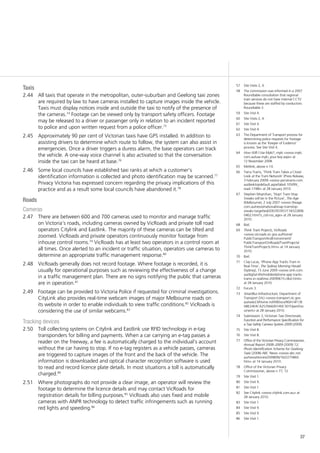 37
Taxis
All taxis that operate in the metropolitan, outer-suburban and Geelong taxi zones2.44	
are required by law to have cameras installed to capture images inside the vehicle.
Taxis must display notices inside and outside the taxi to notify of the presence of
the cameras.74
Footage can be viewed only by transport safety officers. Footage
may be released to a driver or passenger only in relation to an incident reported
to police and upon written request from a police officer.75
Approximately 90 per cent of Victorian taxis have GPS installed. In addition to2.45	
assisting drivers to determine which route to follow, the system can also assist in
emergencies. Once a driver triggers a duress alarm, the base operators can track
the vehicle. A one-way voice channel is also activated so that the conversation
inside the taxi can be heard at base.76
Some local councils have established taxi ranks at which a customer’s2.46	
identification information is collected and photo identification may be scanned.77
Privacy Victoria has expressed concern regarding the privacy implications of this
practice and as a result some local councils have abandoned it.78
Roads
Cameras
There are between 600 and 700 cameras used to monitor and manage traffic2.47	
on Victoria’s roads, including cameras owned by VicRoads and private toll road
operators Citylink and Eastlink. The majority of these cameras can be tilted and
zoomed. VicRoads and private operators continuously monitor footage from
inhouse control rooms.79
VicRoads has at least two operators in a control room at
all times. Once alerted to an incident or traffic situation, operators use cameras to
determine an appropriate traffic management response.80
VicRoads generally does not record footage. Where footage is recorded, it is2.48	
usually for operational purposes such as reviewing the effectiveness of a change
in a traffic management plan. There are no signs notifying the public that cameras
are in operation.81
Footage can be provided to Victoria Police if requested for criminal investigations.2.49	
CityLink also provides real-time webcam images of major Melbourne roads on
its website in order to enable individuals to view traffic conditions.82
VicRoads is
considering the use of similar webcams.83
Tracking devices
Toll collecting systems on Citylink and Eastlink use RFID technology in e-tag2.50	
transponders for billing and payments. When a car carrying an e-tag passes a
reader on the freeway, a fee is automatically charged to the individual’s account
without the car having to stop. If no e-tag registers as a vehicle passes, cameras
are triggered to capture images of the front and the back of the vehicle. The
information is downloaded and optical character recognition software is used
to read and record licence plate details. In most situations a toll is automatically
charged.84
Where photographs do not provide a clear image, an operator will review the2.51	
footage to determine the licence details and may contact VicRoads for
registration details for billing purposes.85
VicRoads also uses fixed and mobile
cameras with ANPR technology to detect traffic infringements such as running
red lights and speeding.86
57	 Site Visits 2, 4.
58	 The commission was informed in a 2007
Roundtable consultation that regional
train services do not have internal CCTV
because these are staffed by conductors:
Roundtable 3.
59	 Site Visit 4.
60	 Site Visits 2, 4.
61	 Site Visit 4.
62	 Site Visit 4.
63	 The Department of Transport process for
determining police requests for footage
is known as the ‘Keeper of Evidence’
process. See Site Visit 4.
64	 How Will I Use Myki?, myki <www.myki.
com.au/use-myki_your-key.aspx> at
12 November 2008.
65	 Metlink, above n 14.
66	 Yarra Trams, ‘Think Tram Takes a Closer
Look at the Tram Network’ (Press Release,
3 February 2009) <www.yarratrams.com.
au/desktopdefault.aspx/tabid-105/99_
read-1748/> at 28 January 2010.
67	 Stephen Moynihan, ‘Stop! Tram-Stop
Sneaks will be in the Picture’, The Age
(Melbourne), 2 July 2007 <www.theage.
com.au/news/national/snap-tramstop-
sneaks-targetted/2007/07/01/118322896
0462.html?s_cid=rss_age> at 28 January
2010.
68	 Ibid.
69	 Think Tram Projects, VicRoads
<www.vicroads.vic.gov.au/Home/
PublicTransportAndEnvironment/
PublicTransportOnRoads/TramProjects/
ThinkTramProjects.htm> at 14 January
2010.
70	 Ibid.
71	 Clay Lucas, ‘iPhone App Tracks Tram in
Real-Time’, The Sydney Morning Herald
(Sydney), 15 June 2009 <www.smh.com.
au/digital-life/mobiles/iphone-app-tracks-
trams-in-realtime-20090615-c8ut.html>
at 28 January 2010.
72	 Forum 3.
73	 SmartBus Infrastructure, Department of
Transport (Vic) <www.transport.vic.gov.
au/web23/Home.nsf/AllDocs/90A14F13E
ABE24E4CA25766600140C50?OpenDoc
ument> at 28 January 2010.
74	 Submission 3, Victorian Taxi Directorate,
Function and Performance Specification for
a Taxi Safety Camera System 2009 (2009).
75	 Site Visit 8.
76	 Site Visit 8.
77	 Office of the Victorian Privacy Commissioner,
Annual Report 2008–2009 (2009) 12;
Photo Identification Scheme for Geelong
Taxis (2008) ABC News <www.abc.net.
au/news/stories/2008/06/16/2275860.
htm> at 14 January 2010.
78	 Office of the Victorian Privacy
Commissioner, above n 77, 12.
79	 Site Visit 1.
80	 Site Visit 9.
81	 Site Visit 1.
82	 See Citylink <www.citylink.com.au> at
28 January 2010.
83	 Site Visit 1.
84	 Site Visit 9.
85	 Site Visit 9.
86	 Site Visit 1.
 