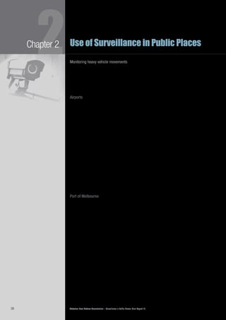 Victorian Law Reform Commission – Surveillance in Public Places: Final Report 1838
2Chapter 2 Use of Surveillance in Public Places
Monitoring heavy vehicle movements
Heavy freight vehicles are restricted from using some roads because their size and2.52	
mass can damage infrastructure or threaten safety. The Intelligent Access Program
(IAP) is a voluntary program that allows controlled vehicles access to additional
roads on the condition they install a GPS monitoring device and allow tracking
by the Transport Certification Authority. In 2009 over 3000 vehicles voluntarily
registered for involvement in the IAP across Australia.87
Airports
Airports use a number of surveillance technologies. For example, since 2005 all2.53	
Australian passports have included embedded RFID chips88
that can be read by an
airport scanner. The chip contains information that includes the holder’s photograph,
name, signature, gender, date of birth, passport number and expiry date.89
In 2008 the SmartGate system was introduced at Melbourne international2.54	
airport.90
The system, which relies on facial recognition technology, enables
Australian and New Zealand citizens to process themselves through passport
control.91
If the machine does not detect a match, the individual must go through
manual processing with a customs official.92
In 2008 the federal government trialled the use of x-ray and millimetre-wave body2.55	
scanning systems at Melbourne, Sydney and Adelaide airports.93
These scanners
were used as an alternative to a pat-down search to see through passenger
clothing to determine whether items such as weapons or explosives had been
concealed. In February 2010 the federal government released plans to install x-ray
body scanners in international airports as part of increased security measures.94
Another technology sometimes used in airports is thermal imaging, which is used2.56	
to identify people with higher than normal body temperatures.95
In 2009, thermal
imaging machines were installed in Australian international airports to detect
passengers arriving from overseas who may have had the swine flu virus.
Port of Melbourne
The Port of Melbourne Authority operates 180 CCTV cameras to maintain2.57	
employee health and safety and to protect against crime, including theft and
terrorist acts. Some cameras are positioned around bulk liquid terminals; others
overlook the beach and the pier. Footage is relayed to a central control room
and is continuously monitored by contracted security personnel. Footage is also
provided to the Water Police. There are no signs notifying the public of the use of
surveillance cameras in the area.96
major public events: concerts and sports
The commission consulted with two major sporting venues in Melbourne: Etihad2.58	
Stadium (Etihad) and the Melbourne Cricket Ground (MCG). Both rely heavily
on surveillance technology for the management of crowds, the protection of
people and property, and for responding to claims about injuries sustained at
the venue.97
The MCG, which holds approximately 100 000 people, has 400 cameras in2.59	
operation.98
Etihad is much smaller, with a capacity of 58 000 people and 63
cameras.99
Both organisations are considering upgrading their systems in the
near future. Some cameras pan the crowd and several monitor the perimeter of
the premises. A powerful camera is used by the MCG to monitor crowd flow
from nearby train stations and traffic flow outside the MCG. It can zoom up to
1.5 kilometres.100
There are signs in both stadiums notifying patrons of the use
of these systems.101
 