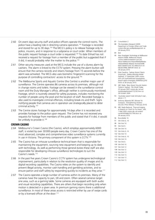 39
On event days security staff and police officers operate the control rooms. The2.60	
police have a leading role in directing camera operation.102
Footage is recorded
and stored for up to 30 days.103
The MCG’s policy is to release footage only to
police, insurers, and in response to a subpoena or court order. When members of
the public request footage a court order is requested.104
To date Etihad has not
received a request for footage from a member of the public but suggested that if
it did, it would probably refer the matter to the police.105
Other security measures used at the MCG include the use of a duress alarm by2.61	
cashiers. The alarm is linked to the CCTV system. Pressing the alarm button will
ensure that the camera records and retains footage from 15 seconds before the
alarm was activated. The MCG also uses biometric fingerprint scanning for the
purpose of controlling contractors’ access to the ground.106
The Melbourne Sports and Aquatic Centre (the Centre) is another major user of2.62	
surveillance. The Centre operates 86 cameras across its premises, although not
in change rooms and toilets. Footage can be viewed in the surveillance control
room and the Duty Manager’s office, although neither is continuously monitored.
Footage, which is routinely viewed for safety purposes, includes monitoring the
number of people using the pool and the location of staff. Recorded footage is
also used to investigate criminal offences, including break-ins and theft. Signs
notifying people that cameras are in operation are strategically placed to deter
criminal activity.107
The Centre stores footage for approximately 14 days after it is recorded and2.63	
provides footage to the police upon request. The Centre has not received any
requests for footage from members of the public and stated that if it did, it would
be unlikely to provide it.108
crown casino
Melbourne’s Crown Casino (the Casino), which employs approximately 60002.64	
staff, is visited by over 30 000 people every day. Crown Casino has one of the
most advanced, complex and comprehensive video surveillance systems currently
in use in Victoria. The primary component of this system is CCTV.109
The Casino has an inhouse surveillance technical team that is responsible for2.65	
maintaining the equipment, sourcing new equipment and keeping up to date
with technology. As well as performing those general duties these staff are also
responsible for developing inhouse surveillance technologies to suit the
Casino’s needs.110
In the past five years Crown Casino’s CCTV system has undergone technological2.66	
improvement, particularly in relation to the resolution quality of images and its
digital recording capabilities. The Casino relies on the system to identify and
prevent illegal activity, monitor cash handling and gambling activities, and to
ensure patron and staff safety by responding quickly to incidents as they arise.111
The Casino operates a large number of cameras within its premises. Many of the2.67	
cameras have the capacity to pan, tilt and zoom. Often several cameras target
one area, such as a gaming table. Some cameras are equipped with both audio
and visual recording capabilities. There are others that begin recording only when
motion is detected in a given area. In premium gaming rooms there is additional
surveillance. In most of these areas access is restricted either by use of swipe cards
or by a licensed officer at the door.112
87	 Consultation 2.
88	 The Australian ePassport (2009)
Department of Foreign Affairs and Trade
<www.dfat.gov.au/dept/passports/> at
28 January 2010.
89	 Ibid.
90	 New Smartgate Technology at Melbourne
Airport (2008), Melbourne Airport
<www.melbourneairport.com.au/
About-Melbourne-Airport/Media/Media-
releases/Media-Release-Archive/2008/
NEW-SMARTGATE-TECHNOLOGY-AT-
MELBOURNE-AIRPORT.html> at
28 January 2010.
91	 Peter Hawkins, ‘Sydney Airport Opens
SmartGate’, Sydney Morning Herald
(Sydney), 27 September 2009 <www.
smh.com.au/travel/travel-news/sydney-
airport-opens-smartgate-20090926-g742.
html> at 28 January 2010.
92	 ABC Radio, ‘New Airport Security System
Tested in Sydney’, The World Today,
29 January 2003 <www.abc.net.au/
worldtoday/stories/s772230.htm> at
28 October 2009.
93	 ‘Australian airport trials full body X-rays’,
above n 17.
94	 Anthony Albanese MP, Minister for
Transport, ‘Strengthening Aviation
Security’ (Press Release, 9 February 2010).
95	 ABC Radio National, ‘Thermal Imaging
at Airports to Check for Flu Fevers’, AM,
1 May 2009 <www.abc.net.au/am/
content/2008/s2557794.htm> at
28 January 2010.
96	 Roundtable 10.
97	 Site Visits 6, 14.
98	 Site Visit 14.
99	 Site Visit 6.
100	 Site Visit 14.
101	 Site Visits 6, 14.
102	 Site Visit 14.
103	 Site Visits 6, 14.
104	 Site Visit 14.
105	 Site Visit 6.
106	 Site Visit 14.
107	 Site Visit 12.
108	 Site Visit 12.
109	 Site Visit 13.
110	 Site Visit 13.
111	 Site Visit 13.
112	 Site Visit 13.
 
