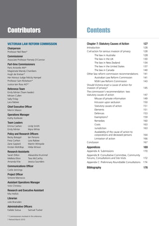 Contents
Chapter 7: Statutory Causes of Action 	 127
Introduction				 128
Civil action for serious invasion of privacy	 128
The law in Australia			 128
The law in the UK			 130
The law in New Zealand		 134
The law in the United States		 137
The law in Canada			 140
Other law reform commission recommendations  141
Australian Law Reform Commission	 141
NSW Law Reform Commission	 143
Should Victoria enact a cause of action for
invasion of privacy?			 145
The commission’s recommendation: two
statutory causes of action			 147
Misuse of private information	 149
Intrusion upon seclusion		 150
Statutory causes of action		 151
Elements 				 151
Defences				 153
Exemptions?			 159
Remedies				 160
Costs				 163
Jurisdiction			 163
Availability of the cause of action to
corporations and deceased persons	 164
Limitation of action			 166
Conclusion 				 167
Appendices				 169
Appendix A: Submissions			 170
Appendix B: Consultative Committee, Community
Forums, Consultations and Site Visits	 172
Appendix C: Preliminary Roundtable Consultations 174
Bibliography				 176
Contributors
VICTORIAN LAW REFORM COMMISSION
Chairperson
Professor Neil Rees*
Commissioner
Associate Professor Pamela O’Connor
Part-time Commissioners
Paris Aristotle AM*
Magistrate Mandy Chambers
Hugh de Kretser*
Her Honour Judge Felicity Hampel
Professor Sam Ricketson*
Justice Iain Ross AO*†
Reference Team
Emily Minter (Team leader)
Miriam Cullen
Sally Finlay
Lara Rabiee
Chief Executive Officer
Merrin Mason
Operations Manager
Kathy Karlevski
Team Leaders
Emma Cashen	 Lindy Smith
Emily Minter	 Myra White
Policy and Research Officers
Becky Batagol	 Ian Parsons
Freia Carlton	 Lara Rabiee
Zane Gaylard	 Martin Wimpole
Kirsten McKillop	 Hilda Wrixon
Research Assistants
Sarah Dillon	 Alexandra Krummel
Melleta Elton	 Tess McCarthy
Amanda Kite	 Jessica Saunders
Communications Officer
Carlie Jennings
Project Officer
Simone Marrocco
Assistant Operations Manager
Vicki Christou
Research and Executive Assistant
Mia Hollick
Librarian
Julie Bransden
Administrative Officers
Failelei Siatua	 Samuel Tucker
* Commissioners involved in this reference.
† Retired March 2010.
 