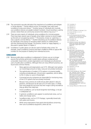 43
The commission was also told about the importance of surveillance technologies2.90	
in family disputes.151
Family violence victims, for example, have used covert
surveillance to document abuse.152
Another group of individuals who routinely
use surveillance devices are people involved in protests. Visual recording is used by
activists ‘where there are community concerns that violence may occur’.153
There are some reports of individuals using surveillance for criminal purposes.2.91	
There have been several cases of people using hidden cameras to record images
up the skirts of unsuspecting women.154
This practice, known as ‘upskirting’, is
now a specific criminal offence.155
Another disturbing use of surveillance devices
by individuals is the practice of recording violent attacks on mobile phones
and then distributing that footage. This practice, known as ‘happy slapping’, is
discussed in greater detail in Chapter 4.
Surveillance in public places can also be used to facilitate other crimes. For2.92	
example, covert surveillance cameras have been installed at ATMs to capture PIN
numbers for the purpose of stealing from individual accounts.
conclusion
Because public place surveillance is widespread in Victoria, we can no longer2.93	
assume that activities performed in public places will pass unobserved and
unrecorded. Government, private organisations and individuals are all extensive
users of public place surveillance. Although there are many different practices, we
found some common themes.
Many agencies and organisations use CCTV. Although most systems•	
can record large amounts of data, many are not actively monitored.
The sophistication of modern CCTV systems is increasing rapidly,•	
including considerable pan, tilt and zoom capabilities, and an ability
to film in colour or use an infrared light.
Contracted security companies are responsible for monitoring many•	
of the CCTV systems that are actively monitored.
Because many cameras are small and are often placed in obscure•	
positions, and because not all users of CCTV erect signs, it is likely
that many people do not know that their image is being recorded as
they go about their daily lives.
Smart surveillance, such as facial recognition technology, is not yet•	
in widespread use.
In general, surveillance users appear to avoid private areas, such as•	
toilets and change rooms.
Surveillance data, such as CCTV footage, is generally shared only•	
with police and insurers.
While some organisations have good internal policies concerning•	
their use of surveillance equipment, others do not.
136	 Consultation 31.
137	 Submission 16.
138	 Submission 16.
139	 Submission 16.
140	 See eg, Consultation 10; Site Visits 15, 18.
141	 See eg, Site Visits 1, 9, 12, 16.
142	 Consultation 17.
143	 Eg, the International Security Training
Company offer a Certificate III in Security
Operations (control room operator).
144	 Consultation 18.
145	 Consultations 17, 18.
146	 Alzheimer’s Australia, Safer Walking for
People with Dementia: Approaches and
Technologies, Update Sheet 16 (April
2009) 3, 4.
147	 Submission 15.
148	 Telstra, above n 10.
149	 Mark Russell, ‘I’ll Be Watching You:
Warning on Mobile Phone Tracking’,
The Age (Melbourne), 8 March 2009;
Spousebusters, Latest News (2008)
<www.hotfrog.com.au/Companies/
Spousebusters/FullPressRelease.
aspx?id=15557> at 11 March 2009.
150	 ‘Parents Using Private Investigators on
Kids’, The Advertiser (Adelaide),
2 December 2009 <www.news.com.au/
national/parents-use-private-investigators-
on-kids/story-e6frfkvr-1225805939625>
at 28 January 2010.
151	 Submissions 14, 34, 40.
152	 Submission 40.
153	 Submission 34.
154	 For recent examples see: ‘Man Charged
Over “Upskirting” Photos’, Sydney
Morning Herald (Sydney), 6 September
2009 <www.smh.com.au/national/
man-charged-over-upskirting-photos-
20090906-fccu.html> at 28 January
2010; Karen Matthews, ‘Upskirting
Case Delayed’, Geelong Advertiser
(Geelong), 24 September 2009
<www.geelongadvertiser.com.au/
article/2009/09/24/106781_news.html>
at 28 January 2010
155	 Summary Offences Act 1966 (Vic) div 4A.
 