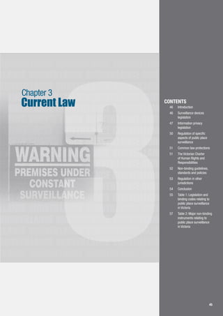 4545
LLANCE SURVEILLANCE SURVEILLANCE SURVEILLANCE
SURVEILLANCE SURVEILLANCE SURVEILLANCE
SURVEILLANCE SURVEILLANCE SURVEILLANCE
LLANCE SURVEILLANCE SURVEILLANCE SURVEILLANCE
SURVEILLANCE SURVEILLANCE SURVEILLANCE
LLANCE SURVEILLANCE SURVEILLANCE SURVEILLANCE
SURVEILLANCE SURVEILLANCE SURVEILLANCE
LLANCE SURVEILLANCE SURVEILLANCE SURVEILLANCE
SURVEILLANCE SURVEILLANCE SURVEILLANCE
LLANCE SURVEILLANCE SURVEILLANCE SURVEILLANCE
SURVEILLANCE SURVEILLANCE SURVEILLANCE
LLANCE SURVEILLANCE SURVEILLANCE SURVEILLANCE
SURVEILLANCE SURVEILLANCE SURVEILLANCE
LLANCE SURVEILLANCE SURVEILLANCE SURVEILLANCE
SURVEILLANCE SURVEILLANCE SURVEILLANCE
LLANCE SURVEILLANCE SURVEILLANCE SURVEILLANCE
SURVEILLANCE SURVEILLANCE SURVEILLANCE
LLANCE SURVEILLANCE SURVEILLANCE SURVEILLANCE
3
Current Law
Chapter 3
CONTENTS
46		 Introduction
46	 	 Surveillance devices 	
	 legislation
47		 Information privacy 		
	 legislation
50	 	 Regulation of specific 	
	 aspects of public place 	
	 surveillance
51	 	 Common law protections
51		 The Victorian Charter 	
	 of Human Rights and 	
	 Responsibilities
52	 	 Non-binding guidelines, 	
	 standards and policies
53		 Regulation in other 		
	 jurisdictions
54	 	 Conclusion
55	 	 Table 1: Legislation and 	
	 binding codes relating to 	
	 public place surveillance 	
	 in Victoria
57	 	 Table 2: Major non-binding 	
	 instruments relating to 	
	 public place surveillance 	
	 in Victoria
 