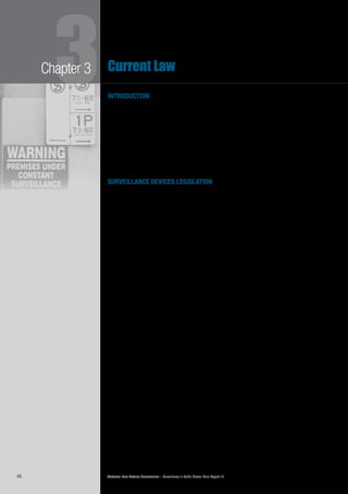 Victorian Law Reform Commission – Surveillance in Public Places: Final Report 1846
3Chapter 3 Current Law
introduction
Most public place surveillance in Victoria takes place without any regulation.3.1	
Although some of the most offensive forms of surveillance are prohibited, the
two main relevant bodies of law—the Surveillance Devices Act 1999 (Vic) (SDA)
and Commonwealth and Victorian privacy laws1
—have limited application
to public place surveillance. While some businesses, such as licensed venues,
taxis and casinos, operate under industry specific laws that regulate their use
of surveillance, these laws are not consistent. The result has been piecemeal
regulation. This chapter outlines the regulatory regime governing surveillance in
public places and highlights the gaps in the law. Table 1, on page 55, sets out all
legislation relating to public place surveillance in Victoria.
surveillance devices legislation
The SDA was enacted in 1999 to replace listening devices legislation and to3.2	
address the increasing use of different forms of surveillance, such as visual
surveillance and tracking devices. When introducing the Act to parliament, the
Attorney-General noted that it was designed to provide ‘stringent safeguards to
protect individual privacy’.2
The SDA prohibits some uses of four types of surveillance devices: listening3.3	
devices, optical surveillance devices, tracking devices and data surveillance
devices. The SDA regulates the use of these four types of surveillance device
differently. For example, it is illegal, subject to a few exceptions, to use a
listening device, such as a tape recorder, to record a private conversation in any
public place without consent.3
On the other hand, a person may use an optical
surveillance device, such as a CCTV system or a camera, to record any activity
outside a building without consent, but must obtain consent to record a private
activity indoors.4
Under the Act it is also illegal to use some devices to track a person’s movements3.4	
without their consent. Only those devices for which the primary purpose is to
track are regulated by the Act.5
Other devices that can track, such as mobile
phones with GPS capabilities, are not regulated.6
We discuss the details of these
provisions in Chapter 6.
The SDA also prohibits a person from communicating or publishing details of a3.5	
private conversation or activity without consent,7
and it regulates the use of data
surveillance devices such as spyware.8
Breaches of the Act are punishable by up to
two years imprisonment and/or 240 penalty units (currently $28 036.80).9
Law enforcement officers must apply to a Supreme Court judge or magistrate3.6	 10
for a warrant to covertly install and use a surveillance device.11
The Act also allows
senior police officers to issue emergency authorisations in some exceptional
circumstances to engage in surveillance activities that would otherwise be
unlawful.12
It appears that this procedure is rarely used.13
It is an offence to use,
communicate or publish the information collected by a surveillance device in these
circumstances, except for law enforcement purposes.14
Each law enforcement agency must keep detailed records of the types of devices3.7	
used, the people involved in executing the warrant, and submit a report to
the judge or magistrate who issued the warrant. The agency must also submit
an annual report to the Minister that includes the number of applications for
warrants and the number of ensuing arrests and prosecutions.15
 