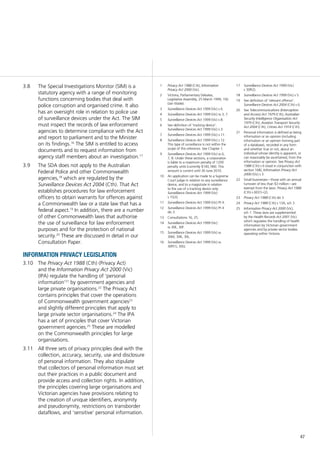 47
The Special Investigations Monitor (SIM) is a3.8	
statutory agency with a range of monitoring
functions concerning bodies that deal with
police corruption and organised crime. It also
has an oversight role in relation to police use
of surveillance devices under the Act. The SIM
must inspect the records of law enforcement
agencies to determine compliance with the Act
and report to parliament and to the Minister
on its findings.16
The SIM is entitled to access
documents and to request information from
agency staff members about an investigation.17
The SDA does not apply to the Australian3.9	
Federal Police and other Commonwealth
agencies,18
which are regulated by the
Surveillance Devices Act 2004 (Cth). That Act
establishes procedures for law enforcement
officers to obtain warrants for offences against
a Commonwealth law or a state law that has a
federal aspect.19
In addition, there are a number
of other Commonwealth laws that authorise
the use of surveillance for law enforcement
purposes and for the protection of national
security.20
These are discussed in detail in our
Consultation Paper.
information privacy legislation
The3.10	 Privacy Act 1988 (Cth) (Privacy Act)
and the Information Privacy Act 2000 (Vic)
(IPA) regulate the handling of ‘personal
information’21
by government agencies and
large private organisations.22
The Privacy Act
contains principles that cover the operations
of Commonwealth government agencies23
and slightly different principles that apply to
large private sector organisations.24
The IPA
has a set of principles that cover Victorian
government agencies.25
These are modelled
on the Commonwealth principles for large
organisations.
All three sets of privacy principles deal with the3.11	
collection, accuracy, security, use and disclosure
of personal information. They also stipulate
that collectors of personal information must set
out their practices in a public document and
provide access and collection rights. In addition,
the principles covering large organisations and
Victorian agencies have provisions relating to
the creation of unique identifiers, anonymity
and pseudonymity, restrictions on transborder
dataflows, and ‘sensitive’ personal information.
1	 Privacy Act 1988 (Cth), Information
Privacy Act 2000 (Vic).
2	 Victoria, Parliamentary Debates,
Legislative Assembly, 25 March 1999, 192
(Jan Wade).
3	 Surveillance Devices Act 1999 (Vic) s 6.
4	 Surveillance Devices Act 1999 (Vic) ss 3, 7.
5	 Surveillance Devices Act 1999 (Vic) s 8.
6	 See definition of ’tracking device’:
Surveillance Devices Act 1999 (Vic) s 3.
7	 Surveillance Devices Act 1999 (Vic) s 11.
8	 Surveillance Devices Act 1999 (Vic) s 12.
This type of surveillance is not within the
scope of this reference. See Chapter 1.
9	 Surveillance Devices Act 1999 (Vic) ss 6,
7, 8. Under these sections, a corporation
is liable to a maximum penalty of 1200
penalty units (currently $140,184). This
amount is current until 30 June 2010.
10	 An application can be made to a Supreme
Court judge in relation to any surveillance
device, and to a magistrate in relation
to the use of a tracking device only:
Surveillance Devices Act 1999 (Vic)
s 15(3).
11	 Surveillance Devices Act 1999 (Vic) Pt 4.
12	 Surveillance Devices Act 1999 (Vic) Pt 4
div 3.
13	 Consultations 16, 25.
14	 Surveillance Devices Act 1999 (Vic)
ss 30E, 30F.
15	 Surveillance Devices Act 1999 (Vic) ss
30M, 30K, 30L.
16	 Surveillance Devices Act 1999 (Vic) ss
30P(1), 30Q.
17	 Surveillance Devices Act 1999 (Vic)
s 30P(2).
18	 Surveillance Devices Act 1999 (Vic) s 5.
19	 See definition of ‘relevant offence’:
Surveillance Devices Act 2004 (Cth) s 6.
20	 See Telecommunications (Interception
and Access) Act 1979 (Cth); Australian
Security Intelligence Organisation Act
1979 (Cth); Aviation Transport Security
Act 2004 (Cth); Crimes Act 1914 (Cth).
21	 Personal information is defined as being
information or an opinion (including
information or an opinion forming part
of a database), recorded in any form
and whether true or not, about an
individual whose identity is apparent, or
can reasonably be ascertained, from the
information or opinion. See Privacy Act
1988 (Cth) s 6 (read in conjunction with
section 16B); Information Privacy Act
2000 (Vic) s 3.
22	 Small businesses—those with an annual
turnover of less than $3 million—are
exempt from the laws: Privacy Act 1988
(Cth) s 6D(1)–(2).
23	 Privacy Act 1988 (Cth) div 3.
24	 Privacy Act 1988 (Cth) s 13A, sch 3.
25	 Information Privacy Act 2000 (Vic),
sch 1. These laws are supplemented
by the Health Records Act 2001 (Vic)
which regulates the handling of health
information by Victorian government
agencies and by private sector bodies
operating within Victoria.
 