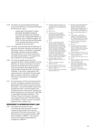 49
The ALRC has recommended clarifying the3.18	
scope of the definition of ‘personal information’
by narrowing it, saying:
a great deal of information is about
potentially identifiable individuals
but where identifying the individuals
would involve unreasonable expense or
difficulty, and is unlikely to happen, the
ALRC is of the view that the information
is not ‘personal information’ for the
purposes of the Privacy Act.40
The ALRC recommended that the definition of3.19	
personal information should be amended to be
information about an ‘identified or reasonably
identifiable individual’ (emphasis added).41
This would bring it in line with international
standards and precedents.42
The government
has accepted this recommendation.43
The Commonwealth government also3.20	
accepted the ALRC’s recommendation that the
definition of ‘sensitive information’ (a kind of
personal information given extra protection
under privacy laws)44
be changed so that it
unequivocally includes biometric information.45
Therefore, in the future, organisations that
capture biometric information through public
place surveillance will have to comply with
information privacy laws if this legislation
is enacted.
The commission is of the view that the extent3.21	
to which surveillance-captured information is
governed by information privacy law requires
clarification. The Commonwealth Government
accepted the ALRC’s recommendation that
the Federal Privacy Commissioner develop and
publish guidance on the meaning of ‘identified
or reasonably identifiable individual’.46
The
Victorian Privacy Commissioner should be
encouraged to liaise with the Federal Privacy
Commissioner in order to ensure a consistent
response to this complex issue.
enforcement of information privacy laws
The Federal and Victorian Privacy3.22	
Commissioners have the power to receive
complaints about bodies that may have
contravened information privacy laws.47
The
Federal Privacy Commissioner received 1089
new complaints in 2008–9.48
The Victorian
Privacy Commissioner received 88 new
complaints in 2008–9.49
26	 Australian Law Reform Commission, For
Your Information: Australian Privacy Law
and Practice: Volume 1: Final Report 108
(2008) [3.1].
27	 Ibid 110–111.
28	 Ibid 25, rec 3–4.
29	 Australian Government, Australian
Government First Stage Response to
the Australian Law Reform Commission
Report 108: For Your Information:
Australian Privacy Law and Practice
(2009) 13.
30	 Ibid 13.
31	 See WL v La Trobe University [2005]
VCAT 2592; Smith v Victoria Police
[2005] VCAT 654; Ng v Department of
Education [2005] VCAT 1054; Re Pasla
and Australian Postal Corporation (1990)
20 ALD 407; Kiernan v Commissioner
of Police, NSW Police [2007] NSWADT
207. See also Office of the Federal Privacy
Commissioner, Plain English Guidelines
to Information Privacy Principles 1–3
(1994) 11–12; Office of the Victorian
Privacy Commissioner, Short Guide to the
Information Privacy Principles (2006) 13.
32	 Privacy Act 1988 (Cth) ss 6(1), 7;
Information Privacy Act 2000 (Vic) ss 9,
17(2).
33	 Australian Law Reform Commission,
above n 26, rec 39–1.
34	 Australian Government, above n 29, 14.
35	 Privacy Act 1988 (Cth) s 16B; Information
Privacy Act 2000 (Vic) s 3.
36	 Privacy Act 1988 (Cth ) s 6(1); Information
Privacy Act 2000 (Vic) s 3.
37	 See Smith v Victoria Police [2005] VCAT
654; Ng v Department of Education
[2005] VCAT 1054; Re Rasla and
Australian Postal Corporation (1990) 20
ALD 407; Kiernan v Commissioner of
Police, NSW Police [2007] NSWADT 207.
38	 WL v La Trobe University [2005] VCAT
2592.
39	 Christa Ludlow, ‘“The Gentlest of
Predations”: Photography and Privacy
Law’ (2006) 10 Law Text Culture 135,
145–6 discussing Police Force of Western
Australia v Ayton [1999] WASCA 233.
40	 Australian Law Reform Commission,
above n 26 [6.57].
41	 Ibid rec 6.1.
42	 Including the APEC Privacy Framework,
the OECD Guidelines, the Council of
Europe Convention and the EU Directive;
Australian Law Reform Commission,
above n 26 [6.53].
43	 Australian Government, above n 29, 24.
44	 Privacy Act 1988 (Cth) sch 3; Information
Privacy Act 2000 (Vic) sch 1.
45	 Australian Government, above n 29, 25.
46	 Ibid 24.
47	 Privacy Act 1988 (Cth) s 36(1); Information
Privacy Act 2000 (Vic) s 25(1).
48	 Office of the Federal Privacy
Commissioner, The Operation of the
Privacy Act Annual Report 1 July 2008–
30 June 2009 (2009), 6, 54.
49	 Office of the Victorian Privacy
Commissioner, Annual Report 2008–9
(2009) 22–3.
 