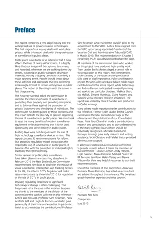 5
This report completes a two-stage inquiry into the
widespread use of privacy invasive technologies.
The first stage of our inquiry dealt with workplace
privacy, while this report deals with the growing use
of surveillance in public places.
Public place surveillance is so extensive that it now
affects the lives of nearly all Victorians. It is highly
likely that our image will be captured by camera,
and recorded, whenever we are walking down city
streets, travelling on public transport, driving on
freeways, visiting shopping centres or attending a
major sporting event. People should know about
these activities and appreciate that it is becoming
increasingly difficult to remain anonymous in public
places. The notion of blending in with the crowd is
fast disappearing.
The Attorney-General asked the commission to
consider the interests of users of surveillance in
protecting their property and providing safe places,
and to balance these against the protection of
privacy, autonomy and the dignity of individuals. The
commission has been guided by these concerns and
this report reflects the diversity of opinion regarding
the use of surveillance in public places. We must seek
to reap the many benefits of modern surveillance
equipment while also ensuring that it is not used
oppressively and unnecessarily in public places.
Existing laws were not designed with the use of
high technology surveillance devices in mind. This
report contains 33 recommendations for reform.
Our proposed regulatory model encourages the
responsible use of surveillance in public places. It
balances this with the protection of individual rights,
especially the right to privacy.
Similar reviews of public place surveillance
have taken place or are occurring elsewhere. In
February 2010 the New Zealand Law Commission
recommended new laws to deal with the misuse of
visual surveillance, interception and tracking devices.
In the UK, the interim CCTV Regulator will make
recommendations by the end of 2010 for regulation
of the use of CCTV in public places.
Devising regulatory responses to significant
technological change is often challenging. That
has proven to be the case in this instance. I express
my thanks to the members of the division of the
commission who worked with me on this reference—
Justice Iain Ross AO, Professor Sam Ricketson, Paris
Aristotle AM and Hugh de Kretser—and who gave
generously of their time and expertise. In particular,
I wish to acknowledge the contribution of Professor
Sam Ricketson who chaired this division prior to my
appointment to the VLRC. Justice Ross resigned from
the VLRC upon being appointed President of the
Victorian Civil and Administrative Tribunal (VCAT)
in March 2010. The recommendation in Chapter 7
concerning VCAT was devised well before this date.
All members of the commission team who worked
on this project have produced high quality work.
Team Leader Emily Minter played a central role in
the preparation of this report. Her commitment,
understanding of the issues and organisational
skills were of vital importance. Policy and Research
officers Miriam Cullen and Lara Rabiee made major
contributions to the entire report, while Sally Finlay
and Padma Raman participated in overall planning
and worked on particular chapters. Melleta Elton,
Mia Hollick, Simone Marrocco, Claire Roberts and
Suzanne Zhou provided research assistance. The
report was edited by Clare Chandler and produced
by Carlie Jennings.
Many others made important earlier contributions to
this reference. Former Team Leader Emma Cashen
coordinated the later consultation stage of the
reference and the publication of our Consultation
Paper. Priya SaratChandran made a contribution to
research and consultation, and to our understanding
of the many complex issues which should be
individually recognised. Michelle Burrell and
Bronwyn Jennings gave early research and writing
assistance. Vicki Christou and Failelei Siatua provided
administrative support.
In 2009 we established a consultative committee
to provide us with advice. I thank the members of
that committee—Louise Connor, Andy Frances,
Leigh Gassner, Moira Paterson, Michael Pearce SC,
Bill Penrose, Jen Rose, Helen Versey and Deane
Wilson—for their very helpful responses to our draft
recommendations.
One of the members of that committee, Associate
Professor Moira Paterson, has acted as a consultant
and adviser throughout this reference. We benefited
greatly from her expertise and wise counsel.
Professor Neil Rees
Chairperson
May 2010
Preface
 
