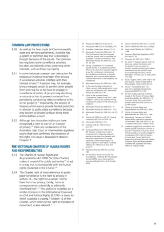 51
common law protections
As well as the laws made by Commonwealth,3.30	
state and territory parliaments, Australia has
a system of common law that is developed
though decisions of the courts. The common
law regulates some surveillance activities,
but does so indirectly when protecting other
interests, such as those in property.
In some instances a person can take action for3.31	
trespass or nuisance to protect their privacy
if surveillance activities interfere with their
interest in land.72
A person may, for example,
bring a trespass action to prevent other people
from entering his or her land to engage in
surveillance activities. A person may also bring
a nuisance action to prevent someone from
persistently conducting video surveillance of his
or her property.73
Importantly, the actions of
trespass and nuisance provide limited protection
in relation to public place surveillance because
only owners of private land can bring these
actions before a court.
Although two Australian trial courts have3.32	
recognised a right to sue for an invasion
of privacy,74
there are no decisions of the
Australian High Court or intermediate appellate
courts that have confirmed the existence of
this right. This issue is discussed in detail in
Chapter 7.
the victorian charter of human rights
and responsibilities
The3.33	 Charter of Human Rights and
Responsibilities Act 2006 (Vic) (the Charter)
makes it unlawful for public authorities75
to act
in a way that is incompatible with the human
rights contained in the Charter.76
The Charter right of most relevance to public3.34	
place surveillance is the right to privacy in
section 13—the right for a person ‘not to
have his or her privacy, family, home or
correspondence unlawfully or arbitrarily
interfered with’.77
This section is modelled on a
similar provision in the International Covenant
on Civil and Political Rights (ICCPR)—a treaty to
which Australia is a party.78
Section 12 of the
Charter, which refers to the right to freedom of
movement, is also relevant.79
50	 Privacy Act 1988 (Cth) ss 40, 44, 45.
51	 Privacy Act 1988 (Cth) ss 52(1)(B)(iii), 55A.
52	 Australian Government, above n 29, 12.
53	 Information Privacy Act 2000 (Vic) s 34.
The Commissioner also has the power
to decline, dismiss, refer or conciliate the
complaint in certain circumstances. See
Information Privacy Act 2000 (Vic) ss 29,
30, 33, 34A.
54	 See eg, Complainant X v Contracted
Service Provider to a Department [2005]
VPrivCmr 6, where the respondent agreed
to pay the complainant compensation
for humiliation and distress, to formally
apologise, and to destroy all surveillance-
collected information it held regarding the
complainant.
55	 Information Privacy Act 2000 (Vic) s 44(1).
56	 In the case of a body corporate the
offence attracts 3000 penalty units; in any
other case 600 penalty units: Information
Privacy Act 2000 (Vic) s 48.
57	 Office of the Victorian Privacy
Commissioner, Report 03.06 Mr C’s Case
(2006) 47; Office of the Victorian Privacy
Commissioner, Report 01.06 Jenny’s Case
(2006) 79.
58	 Information Privacy Act 2000 (Vic) s 37.
59	 Information Privacy Act 2000 (Vic) s 31(1).
60	 Information Privacy Act 2000 (Vic) ss 43(1)
(a).
61	 Crimes Act 1958 (Vic) ss 68–70; Criminal
Code Act 1995 (Cth) sch [474.19].
62	 Crimes Act 1958 (Vic) s 21A.
63	 Criminal Code Act 1995 (Cth) sch
[474.17].
64	 Summary Offences Act 1966 (Vic) div
4A. Penalties include three months
imprisonment for observing a person’s
genital or anal areas from beneath and
two years imprisonment for visually
capturing or distributing images of a
person’s genital or anal region: Summary
Offences Act 1966 (Vic) ss 41A, 41B
and 41C.
65	 Private Security Act 2004 (Vic) ss 25(3),
182.
66	 See Australian School of Security and
Investigations, Certificate III in Investigative
Services (2009) <www.trainingschool.
com.au/certificate3.html> at 26 October
2009.
67	 Casino Control Act 1991 (Vic) s 122(1)(r).
68	 Casino Control Act 1991 (Vic) s 59(2)(b).
69	 Liquor Control Reform Act 1998 (Vic)
s 18B.
70	 Transport (Taxi-Cabs) Regulations 2005
(Vic) regs 15, 22.
71	 Transport Act 1983 (Vic) s 158B–C.
72	 An action for trespass requires showing
there was a direct interference with
the plaintiff’s land; an action for
nuisance requires showing some indirect
interference with the plaintiff’s right
to use and enjoy their land. Danuta
Mendelson, The New Law of Torts (2007)
117, 529.
73	 Raciti v Hughes (1995) 7 BPR 14 837. See
also Stoakes v Brydes [1958] QWN 5;
Khorasandjian v Bush [1993] QB 729.
74	 Grosse v Purvis [2003] QDC 151;
Jane Doe v Australian Broadcasting
Corporation [2007] VCC 281.
75	 The term ‘public authority’ is defined
broadly in the Charter of Human Rights
and Responsibilities Act 2006 (Vic) s 4.
It includes police, local councils and
private entities that have functions of
a public nature.
76	 Charter of Human Rights and
Responsibilities Act 2006 (Vic) s 38(1).
77	 Charter of Human Rights and
Responsibilities Act 2006 (Vic) s 13(a).
78	 International Covenant on Civil and
Political Rights, opened for signature
16 December 1966, 999 UNTS 171, art
17 (entered into force 23 March 1976).
79	 Guidelines suggest that surveillance that
enables a public authority to monitor or
trace the movements of a person within
Victoria should act as a policy trigger for
consideration of the right to freedom
of movement: Human Rights Unit,
Department of Justice [Victoria], Charter
of Human Rights and Responsibilities:
Guidelines for Legislation and Policy
Officers in Victoria (2008).
 