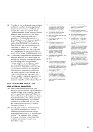 53
80	 Including telephone tapping and
interference with the correspondence
of prisoners: Sarah Joseph et al, The
International Covenant on Civil and
Political Rights: Cases, Materials and
Commentary (2nd
ed) (2004) 492.
81	 Von Hannover v Germany 59320/00
[2004] VI Eur Court HR 294 [61].
82	 Peck v United Kingdom 44647/98 [2003]
I Eur Court HR 44.
83	 Human Rights Unit, Department of Justice
[Victoria], above n 79.
84	 Ibid 81.
85	 Human Rights Committee, General
Comment 16 (Twenty-third session,
1988). Compilation of General Comments
and General Recommendations Adopted
by Human Rights Treaty Bodies, UN Doc
HRI/GEN/1/Rev.6 at 142 (2003) [4].
86	 Toonen v Australia, Human Rights
Committee, Communication no
488/1992, UN Doc CCPR/C/50/
D/488/1992 (31 March 1994) [8.3].
87	 Human Rights Unit, Department of Justice
[Victoria], above n 79, 42.
88	 Ibid 43.
89	 Ibid 43.
90	 ‘Every person has the right to freedom of
expression which includes the freedom
to seek, receive and impart information
and ideas of all kinds, whether within or
outside Victoria’: Charter of Human Rights
and Responsibilities Act 2006 (Vic) s 15(2).
91	 Human Rights Unit, Department of Justice
[Victoria], above n 79, s 2.2.
92	 See eg, Office of the Federal Privacy
Commissioner and Human Rights
and Equal Opportunity Commission,
Covert Surveillance in Commonwealth
Administration: Guidelines (1992); Office
of the Victorian Privacy Commissioner,
Mobile Phones with Cameras Info Sheet
05.03 (2003).
A number of non-binding guidelines, standards3.41	
and polices have been developed, particularly
covering common forms of surveillance. For
example, the Federal and Victorian Privacy
Commissioners have written advisory guidelines
about the application of privacy law, some
of which have relevance to public place
surveillance.92
The Australian Institute of
Criminology also recently developed guidelines
for the use of public place CCTV.93
Some
government departments and local councils
have developed their own internal protocols,
particularly for their use of CCTV. These
generally include who can access, download
and copy footage and how this should be done,
as well as how footage should be securely stored.
Guidelines for compliance with legislation have3.42	
also been developed at an industry level. For
example, the Australian Institute of Petroleum
and the Federal Police have developed
national guidelines for petrol service station
use of surveillance cameras.94
In addition,
many individual users of surveillance in public
places told the commission that they follow
internal policies and practices in relation to
the collection and storage of footage, and its
provision to third parties. Examples of major
relevant guidelines, standards and policies are
provided in Table 2 on page 57. These are
discussed in detail in our Consultation Paper.95
regulation in other jurisdictions
other australian jurisdictions
All Australian states and territories have3.43	
legislation that regulates the use of surveillance
devices, although some jurisdictions deal only
with the use of listening devices.96
NSW, the
Northern Territory, South Australia and Western
Australia all have laws that extend to devices
other than listening devices, as in Victoria.97
These Acts are similar to the SDA, but there
are some important distinctions. These are
discussed in Chapter 6.
Similarly, each Australian state and territory3.44	
regulates the management of personal
information by public authorities through
either a legislative regime or an administrative
scheme.98
The regulation of the handling
of personal information in other Australian
jurisdictions is discussed in detail in our
Consultation Paper.
93	 Australian Institute of Criminology,
Considerations for Establishing a Public
Space CCTV Network (2009).
94	 Roundtable 20.
95	 Victorian Law Reform Commission,
Surveillance in Public Places, Consultation
Paper 7 (2009), 113–6.
96	 See Listening Devices Act 1992 (ACT);
Invasion of Privacy Act 1971 (Qld);
Listening Devices Act 1991 (Tas).
97	 Surveillance Devices Act 2007 (NSW);
Surveillance Devices Act 2007 (NT);
Listening and Surveillance Devices Act
1972 (SA); Surveillance Devices Act
1998 (WA).
98	 Privacy and Personal Information
Protection Act 1998 (NSW); Australian
Capital Territory Government Service
(Consequential Provisions) Act 1994
(Cth); Information Act 2002 (NT);
Information Standard 42—Information
Privacy (IS 42), issued by the Queensland
Department of Innovation and
Information Economy under the Financial
Management Standard 1997 (Qld);
PC012 – Information Privacy Principles
Instruction, Government of South
Australia (1992). The Information Privacy
Bill 2007 (WA) was introduced into the
Western Australian Parliament in March
2007. The Bill has not yet passed through
both houses of the Western Australian
Parliament.
 