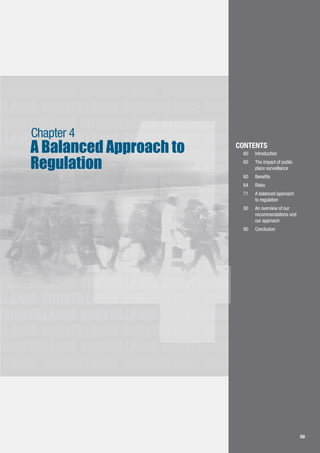 59
LLANCE SURVEILLANCE SURVEILLANCE SURVEILLANCE
SURVEILLANCE SURVEILLANCE SURVEILLANCE
SURVEILLANCE SURVEILLANCE SURVEILLANCE
LLANCE SURVEILLANCE SURVEILLANCE SURVEILLANCE
SURVEILLANCE SURVEILLANCE SURVEILLANCE
LLANCE SURVEILLANCE SURVEILLANCE SURVEILLANCE
SURVEILLANCE SURVEILLANCE SURVEILLANCE
LLANCE SURVEILLANCE SURVEILLANCE SURVEILLANCE
SURVEILLANCE SURVEILLANCE SURVEILLANCE
LLANCE SURVEILLANCE SURVEILLANCE SURVEILLANCE
SURVEILLANCE SURVEILLANCE SURVEILLANCE
LLANCE SURVEILLANCE SURVEILLANCE SURVEILLANCE
SURVEILLANCE SURVEILLANCE SURVEILLANCE
LLANCE SURVEILLANCE SURVEILLANCE SURVEILLANCE
SURVEILLANCE SURVEILLANCE SURVEILLANCE
LLANCE SURVEILLANCE SURVEILLANCE SURVEILLANCE
SURVEILLANCE SURVEILLANCE SURVEILLANCE
LLANCE SURVEILLANCE SURVEILLANCE SURVEILLANCE
4 59
Chapter 4
A Balanced Approach to
Regulation
CONTENTS
60		 Introduction
60	 	 The impact of public
	 place surveillance
60	 	 Benefits
64	 	 Risks
71	 	 A balanced approach
	 to regulation
80		 An overview of our 		
	 recommendations and 	
	 our approach
80	 	 Conclusion
 
