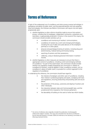 Victorian Law Reform Commission – Surveillance in Public Places: Final Report 186
In light of the widespread use of surveillance and other privacy-invasive technologies in
workplaces and places of public resort, and the potential benefits and risks posed by
these technologies, the Victorian Law Reform Commission will inquire into and report
progressively upon
	whether legislative or other reforms should be made to ensure that workers’a.	
privacy, including that of employees, independent contractors, outworkers and
volunteers, is appropriately protected in Victoria. In the course of this inquiry, the
commission should consider activities such as
surveillance and monitoring of workers’ communications;•	
surveillance of workers by current and emerging technologies,•	
including the use of video and audio devices on the employers’
premises or in other places;
physical and psychological testing of workers, including drug and•	
alcohol testing, medical testing and honesty testing;
searching of workers and their possessions;•	
collecting, using or disclosing personal information in workers’•	
records.
	whether legislative or other measures are necessary to ensure that there isb.	
appropriate control of surveillance, including current and emerging methods
of surveillance.* As part of this examination, the commission should consider
whether any regulatory models proposed by the commission in relation to
surveillance of workers, could be applied in other surveillance contexts, such as
surveillance in places of public resort, to provide for a uniform approach to the
regulation of surveillance.
In undertaking this reference, the commission should have regard to
the interests of employers and other users of surveillance, including•	
their interest in protecting property and assets, complying with laws
and regulations, ensuring productivity and providing safe and secure
places;
the protection of the privacy, autonomy and dignity of workers and•	
other individuals;
the interaction between state and Commonwealth laws, and the•	
jurisdictional limits imposed on the Victorian parliament;
the desirability of building on the work of other law reform bodies.•	
Terms of Reference
	 *	Our terms of reference also originally included the publication of photographs
without the subject’s consent. This issue was removed from the terms of reference
by the Attorney-General in October 2006 and referred to the Standing Committee of
Attorneys-General (SCAG).
 