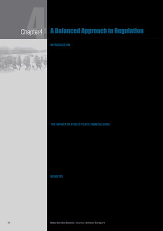 Victorian Law Reform Commission – Surveillance in Public Places: Final Report 1860
4Chapter4 A Balanced Approach to Regulation
introduction
In Chapter 2 we described the many ways Victorians experience surveillance in4.1	
public places. Examples include the widespread presence of CCTV on city streets
and in shopping centres, the various surveillance devices in public transport and the
increasing use of personal surveillance, such as cameras and GPS in mobile phones.
In this chapter, we consider the impact surveillance is having on the lives of4.2	
Victorians. In particular, we report what we have learnt from users of public place
surveillance, as well as members of the public and community organisations,
about the benefits and risks of its use. In response, we have devised a balanced
approach to regulation—one that strives to maximise the benefits of public place
surveillance while minimising its risks.
In developing our recommendations for reform, the commission has drawn4.3	
on two particular sources. The first is the Charter of Human Rights and
Responsibilities Act 2006 (Vic) (the Charter). This contains a useful framework for
achieving a balanced approach to regulation when rights are in conflict and when
there is a need to place limits upon the capacity to exercise a particular right. The
second is modern theories of responsible regulation, which are also useful when
considering how best to regulate a complex activity where interests may differ
quite markedly. We discuss the applicability of these sources to the development
of our approach below.
We conclude the chapter by outlining our recommendations for reform in general4.4	
terms. Chapters 5, 6 and 7 contain detailed discussion of each recommendation.
the impact of public place surveillance
Many questions arise when considering the impact of public place surveillance.4.5	
Are such activities harmful because they threaten human rights, such as the right
to privacy? Will the ‘surveillance society’1
irreversibly change the way we live
because we will always feel we are being watched in public places?
Is it right, as is commonly said, that ‘If you’ve got nothing to hide, you’ve4.6	
got nothing to fear’?2
What are the benefits of surveillance in public places?
David Lyon has noted that we depend on surveillance ‘for the efficiency and
convenience of many ordinary transactions and interactions’.3
Characterisation of the risks and benefits of public place surveillance is often4.7	
challenging because the effects of particular forms of surveillance might be
considered beneficial to some people and detrimental to others. Nevertheless,
we have prepared an outline of the various benefits and risks as defined in the
literature and as explained to us in consultations.
benefits
The uses and users of surveillance have changed markedly over the past few4.8	
years. Surveillance technology is increasingly able to collect and disseminate
information in ways previously not thought possible. Today, police and many
other Victorian agencies rely on sophisticated surveillance technology for their
everyday operational and business activities. Surveillance devices are also utilised
by individuals for a number of important purposes. The commission met a wide
variety of users of surveillance, who told us why they use the technology and the
benefits they derive from it. These are outlined below.
A Balanced Approach to Regulation
 