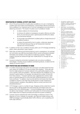 61
investigation of criminal activity and fraud
One of the primary benefits of public place surveillance is its use in investigating4.9	
incidents that may involve criminal behaviour. Victoria Police told the commission
that surveillance is an important part of criminal investigations and a key factor in
obtaining convictions.4
The reasons for police use of surveillance include:
to obtain evidence of criminal activity•	
to enhance the ability to investigative corruption offences and other•	
forms of crime that are covert, sophisticated and difficult to detect
by conventional methods
to encourage more defendants to plead guilty to charges because of•	
surveillance evidence
to reduce the potential for harm to police, undercover operatives•	
and informants because they can be forewarned of planned
reprisals and criminal activities.5
In addition to their own surveillance records, police use CCTV footage provided by4.10	
others, either voluntarily or upon request.6
Police also use listening and tracking devices to aid in investigations. For example,4.11	
the commission was told that some police officers record conversations between
themselves and members of the public for evidentiary purposes.7
Potential
suspects may also be tracked through their mobile phone8
or through the use
of ANPR.9
Insurance companies and private investigators also use various surveillance4.12	
technologies, including visual surveillance and listening devices, to determine the
validity of insurance claims.10
asset protection and deterrence of crime
A number of businesses with whom the commission consulted stated that their4.13	
main reason for installing CCTV was to protect their property.11
Some also said
that the visible presence of cameras reduced crime, particularly property crime,
such as graffiti, theft and vandalism.12
We were told that the installation of CCTV
cameras in petrol stations, for example, has reduced the number of drive offs
from those stations.13
Transport operators also suggested that cameras might
serve as a general deterrent to crime and other antisocial behaviour on trains,
trams and buses.14
In addition, local councils told the commission that they used
surveillance cameras in the hope they would prevent a range of behaviours,
including assault, vandalism, drug dealing, street-car racing, and drunk and
disorderly behaviour.15
CCTV footage is used in a number of ways. Shopping centres noted that it assists4.14	
security staff to identify people who have previously committed crimes and
prevent them from offending again.16
A council employee told us that operators
are able to view footage in real time and notify police of criminal activity quickly,
which allows them to respond promptly and avoid the situation escalating.17
Cameras may be combined with other technology or software to assist in the4.15	
detection of crime. VicRoads, for example, uses fixed and mobile cameras with
ANPR technology to automatically detect traffic offences, such as speeding and
traffic light offences.18
1	 The expression ‘surveillance society’
emerged in the 1980s in studies of
surveillance: Surveillance Studies Network,
A Report on the Surveillance Society
(2006), [3.5].
2	 Daniel Solove, ‘“I’ve Got Nothing to
Hide” and Other Misunderstandings of
Privacy’ (2007) 44 San Diego Law Review
745, 748.
3	 David Lyon, Surveillance Society:
Monitoring Everyday Life (2001) 2.
4	 Roundtable 5. Youth groups also noted
that police use surveillance footage to
draw out confessions: Roundtable 16.
5	 Consultations 19, 20; Roundtables 5,
16, 30.
6	 Consultations 19, 20 and Site Visits 5,
11, 13, 14, 15 indicated they had been
approached by police for footage.
7	 Consultation 20.
8	 Police must obtain a warrant from a
magistrate before undertaking this form
of surveillance. Surveillance Devices Act
1999 (Vic) s 8.
9	 See Victoria Police, Inquiry into Automatic
Number Plate Recognition Technology
(2008) <www.parliament.qld.gov.au/
view/historical/documents/committees/
TSAFE/inquiry/ANPR%20technology/
Submissions/14.pdf> at 14 January 2010.
10	 Consultation 3.
11	 See Site Visits 3, 5, 15, 16, 18.
12	 See eg, Submission 4; Consultations 1,
27; Site Visit 15.
13	 Roundtable 15.
14	 Roundtables 3, 4.
15	 Roundtables 6, 7, 8.
16	 Submission 25.
17	 Consultation 27.
18	 Site Visit 1.
 