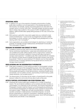 63
19	 Clive Norris and Gary Armstrong, The
Maximum Surveillance Society: the Rise of
CCTV (1999) 18.
20	 The Australian ePassport (2009)
Department of Foreign Affairs and Trade
<www.dfat.gov.au/dept/passports/> at
28 January 2010.
21	 Consultation 22; Site Visits 3, 4, 5.
22	 Roundtable 15.
23	 Roundtable 23.
24	 Site Visit 4.
25	 Site Visit 1.
26	 Consultation 5; Roundtable 7; Sue Cant,
‘Satellites Help Council Spot Fire Hazards’,
The Age (Melbourne), 16 January 2001, 2.
27	 Submission 4.
28	 Submission 34.
29	 Some people told us that the presence of
cameras made them feel safer: Forums 2,
3, 5. Other people said the presence of
CCTV cameras did not make them feel
safer: Forums 3, 4.
30	 See eg, ‘Tracking teens: Parents use GPS
Cell Phones to Keep up with Their Children’
LA Times/Washington Post wire service,
27 June 2006, <medialab.semissourian.
com/story/1158246.html> at 30 June 2008.
31	 See Katina Michael, Andrew McNamee,
M G Michael, ‘The Emerging Ethics
of Humancentric GPS Tracking and
Monitoring’ (Paper presented at the
International Conference on Mobile
Business: IEEE Computer Society.
Copenhagen, Denmark, 25–7 July 2006)
<ro.uow.edu.au/cgi/viewcontent.cgi?articl
e=1384&context=infopapers> at
21 May 2008.
32	 Chris Rizos, ‘You Are Where You’ve Been:
Location Technologies’ Deep Privacy
Impact’ (Speech delivered at the You
Are Where You’ve Been: Technological
Threats to Your Location Privacy Seminar,
Sydney, 23 July 2008).
33	 Site Visit 10.
34	 Submissions 22, 25; Site Visits 2, 4, 15.
35	 Site Visits 1, 9.
36	 Site Visit 1; Think Tram Projects,
VicRoads <www.vicroads.vic.gov.au/
Home/PublicTransportAndEnvironment/
PublicTransportOnRoads/TramProjects/
ThinkTramProjects.htm> at 14 January
2010; SmartBus Infrastructure, Department
of Transport (Vic) <www.transport.vic.
gov.au/web23/Home.nsf/AllDocs/90A14F
13EABE24E4CA25766600140C50?Open
Document> at 28 January 2010.
37	 Site Visit 1.
38	 Teresa Scassa et al, ‘Consumer Privacy
and Radio Frequency Identification
Technology’ (2005–6) 37 Ottawa Law
Review 215, 219.
39	 Lachlan Heywood, ‘Public Told not to Fear
Council Spies in the Sky’, The Courier Mail
(Brisbane), 19 September 2003, 18.
40	 How It Works, Bluetooth Advertising
<www.bluetoothadvertising.com.au/
how_it_works.html> at 28 January 2010.
41	 Site Visits 6, 14; Roundtables 13, 20, 31.
42	 Site Visits 2, 4.
43	 Site Visits 1, 5.
44	 Submission 10.
45	 Submission 15.
operational needs
In addition to its use in the protection of property and promotion of safety,4.23	
public place surveillance can aid organisations in the everyday operations of
their business. For example, cameras and tracking devices are used within the
transport sector to monitor traffic flow.35
Recorded footage may also be viewed
later to review major incidents or the success of traffic management plans.36
In
addition, ANPR and RFID allow speedy billing processes on the road, rail and tram
networks.37
RFID tracking is used within many stock supply chains as a method for stock4.24	
control and distribution.38
Local councils use Google Earth and other satellite
technologies to monitor activities, such as illegal housing developments or tree
clearing, within their municipality.39
Some organisations use surveillance technologies for advertising or marketing4.25	
purposes, for example, through mobile phones with Bluetooth functionality.40
This is discussed in Chapter 2.
managing the movement and conduct of people
Surveillance cameras are also used to ensure that public spaces remain accident4.26	
free by monitoring crowd behaviour. Large stores and entertainment venues
use surveillance for public safety purposes and for crowd control. Cameras are
monitored and information is passed on to ground staff about how best to
manage crowd movement.41
Surveillance also offers similar benefits for managing
the movement of large volumes of people through public transport hubs during
busy periods.42
Police can access existing CCTV networks (such as those operated
by local councils or transport operators) during special events to monitor and
manage crowd movement.43
news gathering and the dissemination of information
Public place surveillance is a tool used by journalists to record people’s activities4.27	
in public places as part of the newsgathering process. One media organisation
told us their activities frequently included ‘crowd shots taken at sporting events,
filming people participating in street demonstrations, recording of public events
and activities, such as outdoor concerts, and recording of events having a public
interest dimension, such as police actions’.44
The dissemination of information by the media is of great benefit to the public4.28	
because it allows the community to know about issues as they arise.
artistic purposes, entertainment and other personal uses
Individuals also conduct public place surveillance for a number of beneficial4.29	
reasons. The use of optical surveillance, such as cameras and video recorders, is
commonplace. In its submission to the commission, the Victorian Association of
Photographic Societies noted the frequent use of photography by professional
and recreational photographers for legitimate artistic purposes to record events
and capture images.45
People also use audio recording devices—including
recorders contained in mobile phones or hand-held computers—to record
lectures, presentations or important conversations. Individuals may also use
tracking devices in public places for personal purposes. Use of GPS technology in
mobile phones and vehicles is now widespread.
 