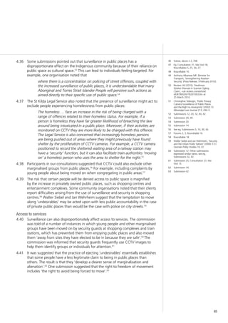 65
Some submissions pointed out that surveillance in public places has a4.36	
disproportionate effect on the Indigenous community because of their reliance on
public space as cultural space.53
This can lead to individuals feeling targeted. For
example, one organisation noted that
where there is a concentration on policing of street offences, coupled with
the increased surveillance of public places, it is understandable that many
Aboriginal and Torres Strait Islander People will perceive such actions as
aimed directly to their specific use of public space.54
The St Kilda Legal Service also noted that the presence of surveillance might act to4.37	
exclude people experiencing homelessness from public places:
The homeless … face an increase in the risk of being charged with a
range of offences related to their homeless status. For example, if a
person is homeless they have far greater likelihood of breaching the law
around being intoxicated in a public place. Moreover, if their activities are
monitored on CCTV they are more likely to be charged with this offence.
The Legal Service is also concerned that increasingly homeless persons
are being pushed out of areas where they might previously have found
shelter by the proliferation of CCTV cameras. For example, a CCTV camera
positioned to record the sheltered waiting area of a railway station may
have a ‘security’ function, but it can also facilitate train authorities ‘moving
on’ a homeless person who uses the area to shelter for the night.55
Participants in our consultations suggested that CCTV could also exclude other4.38	
marginalised groups from public places,56
For example, including complaints by
young people about being moved on when congregating in public areas.57
The risk that certain people will be denied access to public space is magnified4.39	
by the increase in privately owned public places, such as shopping centres and
entertainment complexes. Some community organisations noted that their clients
report difficulties arising from the use of surveillance and security in shopping
centres.58
Walter Siebel and Jan Wehrheim suggest that the temptation to move
along ‘undesirables’ may be acted upon with less public accountability in the case
of private public places than would be the case with police on city streets.59
Access to services
Surveillance can also disproportionately affect access to services. The commission4.40	
was told of a number of instances in which young people and other marginalised
groups have been moved on by security guards at shopping complexes and train
stations, which has prevented them from enjoying public places and also moved
them ‘away from sites they have elected to be in because they are safe’.60
The
commission was informed that security guards frequently use CCTV images to
help them identify groups or individuals for attention.61
It was suggested that the practice of ejecting ‘undesirables’ essentially establishes4.41	
that some people have a less legitimate claim to being in public places than
others. The result is that they ‘develop a clearer sense of marginalisation and
alienation’.62
One submission suggested that the right to freedom of movement
includes ‘the right to avoid being forced to move’.63
46	 Solove, above n 2, 768.
47	 Eg, Consultation 31; Site Visit 18;
Roundtables 5, 25, 26, 27.
48	 Roundtable 16.
49	 Anthony Albanese MP, Minister for
Transport, ‘Strengthening Aviation
Security’ (Press Release, 9 February 2010).
50	 Reuters UK (2010), ‘Heathrow
Worker Warned in Scanner Ogling
Claim’, <uk.reuters.com/article/
idUKTRE62N1TB20100324> at
25 March 2010.
51	 Christopher Slobogin, ‘Public Privacy:
Camera Surveillance of Public Places
and the Right to Anonymity’ (2002) 72
Mississippi Law Journal 213, 244–5.
52	 Submissions 12, 20, 32, 40, 42.
53	 Submission 20, 40.
54	 Submission 20.
55	 Submission 14.
56	 See eg, Submissions 5, 14, 40, 42.
57	 Forums 2, 3, Roundtable 16.
58	 Roundtable 18.
59	 Walter Siebel and Jan Wehrheim, ‘Security
and the Urban Public Sphere’ (2006) 3 (1)
German Policy Studies 19, 22.
60	 Submission 12. Other submissions
expressed similar views, see eg,
Submissions 32, 42.
61	 Submission 25; Consultation 27; Site
Visit 13.
62	 Submission 34.
63	 Submission 42.
 