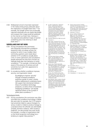 69
87	 Eg ‘Man Charged Over “Upskirting”
Photos’, Sydney Morning Herald
(Sydney), 6 September 2009 <www.
smh.com.au/national/man-charged-over-
upskirting-photos-20090906-fccu.html>
at 28 January 2010; Karen Matthews,
‘Upskirting Case Delayed’, Geelong
Advertiser (Geelong), 24 September
2009 <www.geelongadvertiser.com.au/
article/2009/09/24/106781_news.html>
at 28 January 2010
88	 Summary Offences Act 1966 (Vic) div 4A.
89	 Submission 5.
90	 Mex Cooper, ‘Werribee DVD Sex Case:
Teens’ Attack Sickening, Says Girl’s Dad’,
Geelong Advertiser (Geelong), 18 October
2007 <www.geelongadvertiser.com.au/
article/2007/10/18/7951_news.html> at
18 November 2009; Greg Roberts, ‘Boys
Escape Detention Over Assault Film’, The
Age (Melbourne), 5 November 2007
<http://news.theage.com.au/national/
boys-escape-detention-over-assault-film-
20071105-18ct.html> at 18 November
2009.
91	 ‘Gang Sex Attack Filmed on Mobile
Phone’, The Age (Melbourne), 17 May
2007 <http://news.theage.com.au/
national/gang-sex-attack-filmed-on-
mobile-phone-20070517-db9.html> at
18 November 2009.
92	 Adrian Lowe, ‘Mother Reportedly
Videotaped Daughter Assaulting Disabled
Girl’, The Age (Melbourne), 1 December
2009 <www.theage.com.au/national/
mother-urged-daughter-to-bash-
intellectually-disabled-girl-20091201-
k2eo.html> at 1 February 2010.
93	 See eg, ‘Clip of Mother being Gang-
Raped Posted on YouTube’, News.Com.
Au, 5 March 2008 <www.news.com.au/
story/0,23599,23322566-2,00.html> at
18 November 2009.
94	 Peter Michael, ‘Police Condemn Ghoulish
People Who Filmed Backpacker’s Dying
Moments’, The Courier-Mail (Brisbane),
8 January 2010 <www.news.com.au/
national/police-condemn-ghoulish-people-
who-filmed-backpackers-dying-moments/
story-e6frfkvr-1225817200736> at
8 January 2010.
Widespread concerns have been expressed4.58	
in the media and by privacy advocates about
the implications of Google Street View.100
For
example, the Google camera has occasionally
captured individuals who are clearly identifiable
and unaware their image would be published
on the internet via Street View. Overseas it
has captured and published images of women
sunbathing and a man entering an adult
book store.101
surveillance may not work
During consultations the commission4.59	
was frequently informed that surveillance
equipment does not always achieve the
purpose for which it was installed. Most
commonly, questions were raised about
whether CCTV surveillance actually deters
crime. In some submissions and consultations
people expressed the view that criminals can
relatively easily alter their behaviour to avoid
surveillance.102
For example, criminals are often
aware of the presence of cameras and will
sometimes try to alter their appearance to
avoid detection.103
In considering whether surveillance improves4.60	
security, one organisation stated:
By pledging to improve ‘security’
through increased surveillance,
politicians pander to voters’ anxiety,
without addressing its underlying causes.
We suspect that commercial interests—
those of surveillance technology
producers, as well as those of businesses
employing surveillance—are equally
significant drivers of the increase in
public place surveillance.104
Technological limits
During consultations the commission was often4.61	
reminded that surveillance technology is fallible.
We were told, for example, that CCTV systems
had sometimes failed to capture footage of a
serious incident or failed to produce footage to
a standard where the offender was identifiable.
Similarly, biometric evidence, often touted as
foolproof, can also provide inaccurate results.
For example, a number of organisations told
us that facial recognition technology has a
tendency to register false positives.105
95	 Gemma Jones and Anna Caldwell,
‘Onlookers Film Burning Car as Sisters Lay
Dying’, The Courier-Mail (Brisbane),
30 December 2009 <www.news.com.au/
couriermail/story/0,1,26535799-952,00.
html> at 8 January 2010.
96	 Submission 5; Forum 4.
97	 See eg, ‘Andrew O’Keefe’s Drunk
Night on the Tiles’ Herald Sun
(Melbourne) <www.youtube.com/
watch?v=MagtXy1Exwo> at
11 November 2009; ‘AFL Footy Show—
Brendan Fevola Brownlow Street Talk
‘09 (24 September, 2009) HQ’ <www.
youtube.com/watch?v=UDSphOXMgbM>
at 11 November 2009.
98	 ‘Man Falling Over a YouTube Sensation’,
Herald Sun (Melbourne), 12 January
2010 <www.heraldsun.com.au/lifestyle/
the-other-side/man-falling-over-a-
youtube-sensation/story-e6frfhk6-
1225818535649> at 13 January 2010.
99	 Consultation 12.
100	 See eg, Lisa Martin, ‘Big Brother in the
Backyard—Issues in the News—Google
Street View’, The Age (Melbourne),
6 October 2008 16; Kelly Brown, ‘Alarm
over Street View’, The Hume Moreland
Leader (Melbourne), 13 August 2008, 7;
Sharon Labi, ‘Google to Limit its Street
View’, Herald Sun (Melbourne), 20 July
2008, 12.
101	 Labi, above n 100, 12.
102	 Submissions 20, 30; Forums 1, 3, 4;
Consultations 6, 11; Site Visit 5.
103	 Forum 1.
104	 Submission 40.
105	 Consultations 1, 11; Site Visits 10,13.
 