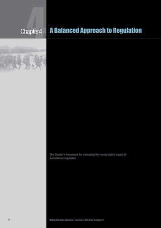 Victorian Law Reform Commission – Surveillance in Public Places: Final Report 1874
4Chapter4 A Balanced Approach to Regulation
The general limitations clause in section 7 of the Charter requires that rights4.93	
be ‘balanced against each other and against competing public interests’.162
It
states that the human rights contained in the Charter may be subject to action
that limits the right, but only if the action is authorised by law. It also says
the limitation must be ‘reasonable’ and ‘demonstrably justified in a free and
democratic society based on human dignity, equality and freedom’.163
When
determining whether a limit is reasonable, the following factors must be taken
into account:
the nature of the right•	
the importance and purpose of the limitation•	
the nature and extent of the limitation•	
the relationship between the limitation and its purpose•	
any less restrictive means reasonably available to achieve the•	
purpose that the limitation seeks to achieve.
Section 7 provides a useful framework when human rights conflict, that is, when4.94	
protecting one person’s rights limits the rights of another. As previously discussed,
although the use of a surveillance device may interfere with the right to privacy,
that activity may also be an exercise of the right to freedom of expression set
out in section 15 of the Charter. In such cases, section 7 instructs us to consider
the importance of the right to freedom of expression in that context (‘the
importance and purpose of the limitation’) and whether that right was advanced
by interfering with the privacy rights of others (‘the relationship between the
limitation and its purpose’).164
One submission explained the restricted way Charter rights can be limited in4.95	
relation to the use of surveillance in public places. It stated that the Charter
requires proportionality between the surveillance practice and the purpose it seeks
to achieve:
This means that a user of surveillance ought to use the least privacy-
intrusive means of achieving the purpose, and excessively intrusive forms
of surveillance may only be justifiable when designed to protect individuals
from grave physical harm.165
The Charter’s framework for evaluating the human rights impact of
surveillance regulation
The Charter also helps evaluate whether our recommended reforms would4.96	
adversely affect the human rights of users of surveillance. As noted above, the
Charter requires that statements of compatibility with human rights be prepared
for all Bills introduced to parliament.166
Department of Justice Guidelines for
preparing these statements offer a model for testing whether our recommended
reforms for public place surveillance regulation affect the rights contained in
the Charter.167
The guidelines suggest that, as a first step, a legislator should ask whether draft4.97	
laws raise human rights issues. For example, laws seeking some controls on public
place surveillance would raise the human rights issues identified in this chapter.
The scope of each relevant human right should be considered, followed by an
evaluation of whether the draft law limits, restricts or interferes with each right.
Next, a legislator must ask whether the limitations or restrictions are reasonable4.98	
and demonstrably justified after having considered all of the relevant factors in
section 7(2) of the Charter.168
 