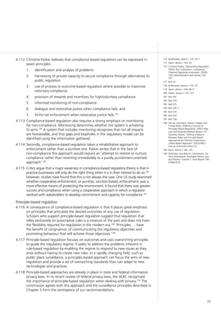 77
174	 Braithwaite, above n 170, 20–1.
175	 Ayres, above n 169, 39.
176	 Christine Parker, ‘Reinventing Regulation
Within the Corporation: Compliance
Oriented Regulatory Innovation’ (2000)
32(5) Administration and Society 529,
541.
177	 Ibid 19.
178	 Braithwaite, above n 170, 19.
179	 Ayres, above n 169, 48–9.
180	 Parker, above n 176, 533.
181	 Ibid 542.
182	 Ibid 539.
183	 Ibid 535
184	 Ibid 536–7.
185	 Ibid 539.
186	 Ibid 534.
187	 Ibid 538.
188	 See eg, Julia Black, Martyn Hopper and
Christa Band, ‘Making a Success of
Principles-Based Regulation’ (2007) May
Law and Financial Markets Review 191;
Surendra Arjoon, ‘Striking a Balance
Between Rules and Principle-Based
Approaches for Effective Governance:
a Risks-Based Approach’ (2003) 68(1)
Journal of Business Ethics 53.
189	 Black, above n 188, 195.
190	 Australian Law Reform Commission, For
Your Information: Australian Privacy Law
and Practice: Volume 1: Final Report 108
(2008) [4.4].
Christine Parker believes that compliance-based regulation can be expressed in4.112	
seven principles:
1.		 identification and analysis of problems
2.		 harnessing of private capacity to secure compliance through alternatives to
public regulation
3.		 use of process or outcome-based regulation where possible to maximise
voluntary compliance
4.		 provision of rewards and incentives for high/voluntary compliance
5.		 informed monitoring of non-compliance
6.		 dialogue and restorative justice when compliance fails, and
7.		 tit-for-tat enforcement when restorative justice fails.183
Compliance-based regulation also requires a strong emphasis on monitoring4.113	
for non-compliance. Monitoring determines whether the system is achieving
its aims.184
A system that includes monitoring recognises that not all impacts
are foreseeable, and that gaps and loopholes in the regulatory model can be
identified using the information gathered.
Secondly, compliance-based regulation takes a rehabilitative approach to4.114	
enforcement rather than a punitive one. Parker writes that in the face of
non-compliance this approach would require an ‘attempt to restore or nurture
compliance rather than reverting immediately to a purely punishment-oriented
approach’.185
Critics argue that a major weakness in compliance-based regulatory theory is that in4.115	
practice businesses will only do the right thing when it is in their interest to do so.186
However, studies have found that this is not always the case. One US study examined
whether cooperative enforcement, or punitive, sanction-based, enforcement, was a
more effective means of protecting the environment. It found that there was greater
success and compliance when using a cooperative approach in which a regulator
worked with stakeholders to develop commitment and capacity for compliance.187
Principle-based regulation
A consequence of compliance-based regulation is that it places great emphasis4.116	
on principles that articulate the desired outcomes of any use of regulation.
Scholars who support principle-based regulation suggest that regulation that
relies exclusively on proscriptive rules is a creature of the past and does not have
the flexibility required for regulation in the modern era.188
‘Principles … have
the benefit of congruence: of communicating the regulatory objectives and
promoting behaviour that will achieve those objectives.’189
Principle-based regulation focuses on outcomes and uses overarching principles4.117	
to guide the regulatory regime. It seeks to address the problems inherent in
rule-based regulation by enabling the regime to respond to new issues as they
arise without having to create new rules. In a rapidly changing field, such as
public place surveillance, a principles-based approach can focus the aims of new
regulation and provide a set of overarching standards than can adapt to new
technologies and practices.
Principle-based approaches are already in place in state and federal information4.118	
privacy laws. In its recent review of federal privacy laws, the ALRC recognised
the importance of principle-based regulation when dealing with privacy.190
The
commission agrees with this approach and the surveillance principles described in
Chapter 5 form the centrepiece of our recommendations.
 
