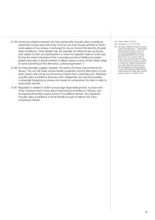 81
205	 Solove, above n 142, 563.
206	 Submissions 11, 13, 29, 33, 38.
207	 Dan Oakes, ‘Melbourne Airport Scanners
“Will Show Private Parts”’, (2008) Sydney
Morning Herald (Sydney) <www.smh.
com.au/news/news/airport-scanners-
show-genitals/2008/10/15/12237500
83412.html> at 21 January. 2009. A
woman was recently barred from flying
in the UK because she refused to submit
to a body scan: ‘Muslim Woman Barred
From Flight After Refusing Body Scan’
(2010) Telegraph UK <www.telegraph.
co.uk/travel/travelnews/7358967/Muslim-
woman-barred-from-flight-after-refusing-
body-scan.html> at 25 March 2010.
Achieving a balance between the risks and benefits of public place surveillance4.139	
sometimes involves personal choice. At times we must choose whether to forfeit
some aspects of our privacy in exchange for one or more of the benefits of public
place surveillance. Some people may, for example, be willing to give up privacy
with respect to their car travel patterns in return for speedier travel on a toll road.
During the recent trial phase of the x-ray body scanners at Melbourne airport
people were able to decide whether to allow invasive scrutiny of their body image
to avoid submitting to the alternative, a physical pat-down.207
As these examples suggest, however, the notion of choice may sometimes be4.140	
illusory. The non-toll roads may be heavily congested, and the alternative of a pat-
down search may not be any less privacy invasive than a full body scan. Moreover,
as public place surveillance becomes more widespread, we may find ourselves
increasingly foregoing our privacy not merely for convenience, but also in order to
access basic services.
Regulation is needed in order to encourage responsible practice, to assist with4.141	
those instances where choice about submitting to surveillance is illusory, and
to respond effectively to gross misuse of surveillance devices. Any regulation
of public place surveillance must be flexible enough to balance the many
competing interests.
 