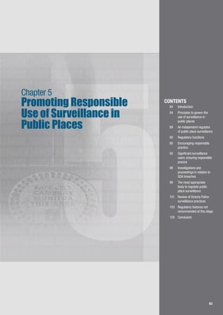 83
LLANCE SURVEILLANCE SURVEILLANCE SURVEILLANCE
SURVEILLANCE SURVEILLANCE SURVEILLANCE
SURVEILLANCE SURVEILLANCE SURVEILLANCE
LLANCE SURVEILLANCE SURVEILLANCE SURVEILLANCE
SURVEILLANCE SURVEILLANCE SURVEILLANCE
LLANCE SURVEILLANCE SURVEILLANCE SURVEILLANCE
SURVEILLANCE SURVEILLANCE SURVEILLANCE
LLANCE SURVEILLANCE SURVEILLANCE SURVEILLANCE
SURVEILLANCE SURVEILLANCE SURVEILLANCE
LLANCE SURVEILLANCE SURVEILLANCE SURVEILLANCE
SURVEILLANCE SURVEILLANCE SURVEILLANCE
LLANCE SURVEILLANCE SURVEILLANCE SURVEILLANCE
SURVEILLANCE SURVEILLANCE SURVEILLANCE
LLANCE SURVEILLANCE SURVEILLANCE SURVEILLANCE
SURVEILLANCE SURVEILLANCE SURVEILLANCE
LLANCE SURVEILLANCE SURVEILLANCE SURVEILLANCE
SURVEILLANCE SURVEILLANCE SURVEILLANCE
LLANCE SURVEILLANCE SURVEILLANCE SURVEILLANCE
83
5
Promoting Responsible
Use of Surveillance in
Public Places
Chapter 5
CONTENTS
84		 Introduction
84	 	 Principles to govern the 	
	 use of surveillance in 	
	 public places
89 		 An independent regulator 	
	 of public place surveillance
90	 	 Regulatory functions
90	 	 Encouraging responsible 	
	 practice
93	 	 Significant surveillance 	
	 users: ensuring responsible 	
	 pracice
98	 	 Investigations and 	 	
	 proceedings in relation to 	
	 SDA breaches
99	 	 The most appropriate 	
	 body to regulate public 	
	 place surveillance
101		 Review of Victoria Police 	
	 surveillance practices
103		 Regulatory features not 	
	 recommended at this stage
105		 Conclusion
 