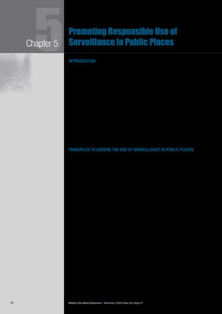 Victorian Law Reform Commission – Surveillance in Public Places: Final Report 1884
Chapter 55Promoting Responsible Use of
Surveillance in Public Places
introduction
This chapter contains details of the commission’s recommendations for promoting5.1	
the responsible use of surveillance in public places in Victoria. We have developed an
approach to regulation that is based on principles and focuses upon outcomes. The
first limb of the commission’s regulatory approach is a set of overarching legislative
principles to guide all users about responsible use of public place surveillance.
The second limb is the creation of an independent regulator who will assist users5.2	
to comply with the principles and inform the public about responsible surveillance
use. In this chapter we outline the range of functions and powers necessary
for the regulator to fulfil these tasks, bearing in mind that the least restrictive
regulatory methods are desirable. In preparing these recommendations, we have
drawn upon the opinions expressed in submissions and consultations and the
views of our Consultative Committee.
Although appropriate guidance about the responsible use of surveillance in public5.3	
places is a cornerstone of our recommendations, we believe that guidance alone
cannot protect people from some practices that seriously affect their privacy.
Chapters 6 and 7 deal with additional regulatory measures for particularly
offensive uses of surveillance.
principles to govern the use of surveillance in public places
Victoria does not have any laws that seek to promote the responsible use of5.4	
surveillance in public places. As outlined in Chapter 3, existing privacy and
surveillance laws were not designed to deal with public place surveillance. Privacy
laws regulate the handling of ‘personal information’1
by agencies and large
organisations. They are limited in their application to public place surveillance
because common means of surveillance, such as CCTV, monitor the activities of
large numbers of people who may not always be easily identifiable.
The5.5	 Surveillance Devices Act 1999 (Vic) (SDA) was designed to prohibit the use
of covert surveillance devices primarily in private places, while also allowing law
enforcement agencies to engage in such activities when authorised by judicial
warrant to do so.
We published draft policy principles in our Consultation Paper and invited5.6	
comments. Most people who expressed a view were supportive of the proposal
to introduce principles to guide regulation of public place surveillance.2
For
example, the Federal Privacy Commissioner noted that
a simple set of principles is an effective way to encourage users of
surveillance to build privacy compliant practices into a surveillance system
prior to its implementation.3
Some people who made submissions were concerned that any principles should5.7	
reflect the rights contained in the Charter of Human Rights and Responsibilities
Act 2006 (Vic) (the Charter), in particular the right to privacy.4
When refining the
principles, we took account of the views expressed in submissions and considered
the principles contained in federal and state privacy laws.
Devising general principles about the use of surveillance in public places is5.8	
challenging because there are many different users of surveillance and many
contexts in which it is used. What the community would consider acceptable
conduct by government departments and large organisations might differ from
what would be expected from individuals using surveillance devices for their own
purposes. Adding to the complexity is the wide range of interests at stake.
 
