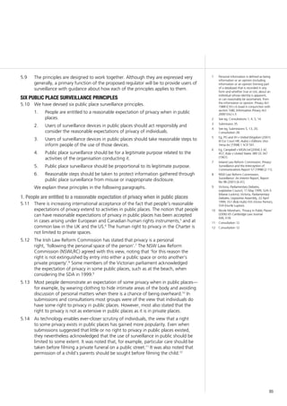 85
The principles are designed to work together. Although they are expressed very5.9	
generally, a primary function of the proposed regulator will be to provide users of
surveillance with guidance about how each of the principles applies to them.
six public place surveillance principles
We have devised six public place surveillance principles.5.10	
1.		 People are entitled to a reasonable expectation of privacy when in public
places.
2.		 Users of surveillance devices in public places should act responsibly and
consider the reasonable expectations of privacy of individuals.
3.		 Users of surveillance devices in public places should take reasonable steps to
inform people of the use of those devices.
4.		 Public place surveillance should be for a legitimate purpose related to the
activities of the organisation conducting it.
5.		 Public place surveillance should be proportional to its legitimate purpose.
6.		 Reasonable steps should be taken to protect information gathered through
public place surveillance from misuse or inappropriate disclosure.
We explain these principles in the following paragraphs.
1. People are entitled to a reasonable expectation of privacy when in public places
There is increasing international acceptance of the fact that people’s reasonable5.11	
expectations of privacy extend to activities in public places. The notion that people
can have reasonable expectations of privacy in public places has been accepted
in cases arising under European and Canadian human rights instruments,5
and at
common law in the UK and the US.6
The human right to privacy in the Charter is
not limited to private spaces.
The Irish Law Reform Commission has stated that privacy is a personal5.12	
right, ‘following the personal space of the person’.7
The NSW Law Reform
Commission (NSWLRC) agreed with this view, noting that ‘for this reason the
right is not extinguished by entry into either a public space or onto another’s
private property’.8
Some members of the Victorian parliament acknowledged
the expectation of privacy in some public places, such as at the beach, when
considering the SDA in 1999.9
Most people demonstrate an expectation of some privacy when in public places—5.13	
for example, by wearing clothing to hide intimate areas of the body and avoiding
discussion of personal matters when there is a chance of being overheard.10
In
submissions and consultations most groups were of the view that individuals do
have some right to privacy in public places. However, most also stated that the
right to privacy is not as extensive in public places as it is in private places.
As technology enables ever-closer scrutiny of individuals, the view that a right5.14	
to some privacy exists in public places has gained more popularity. Even when
submissions suggested that little or no right to privacy in public places existed,
they nevertheless acknowledged that the use of surveillance in public should be
limited to some extent. It was noted that, for example, particular care should be
taken before filming a private funeral on a public street.11
It was also noted that
permission of a child’s parents should be sought before filming the child.12
1	 Personal information is defined as being
information or an opinion (including
information or an opinion forming part
of a database) that is recorded in any
form and whether true or not, about an
individual whose identity is apparent,
or can reasonably be ascertained, from
the information or opinion: Privacy Act
1988 (Cth) s 6 (read in conjunction with
section 16B); Information Privacy Act
2000 (Vic) s 3.
2	 See eg, Consultations 1, 4, 5, 14.
3	 Submission 35.
4	 See eg, Submissions 5, 13, 20;
Consultation 28.
5	 Eg, PG and JH v United Kingdom (2001)
IX Eur Court HR; Aubry v Éditions Vice-
Versa Inc [1998] 1 SCR 591.
6	 Eg, Campbell v MGN Ltd [2004] 2 AC
457; Katz v United States 389 US 347
(1967).	
7	 Ireland Law Reform Commission, Privacy:
Surveillance and the Interception of
Communications Report 57 (1998) [2.11].
8	 NSW Law Reform Commission,
Surveillance: An Interim Report, Report
No 98 (2001) [4.41].
9	 Victoria, Parliamentary Debates,
Legislative Council, 11 May 1999, 524–5
(Maree Luckins); Victoria, Parliamentary
Debates, Legislative Assembly, 22 April
1999, 551 (Rob Hulls) 555 (Victor Perton),
559 (Hurtle Lupton).
10	 Nicole Moreham, ‘Privacy in Public Places’
(2006) 65 Cambridge Law Journal
606, 618.
11	 Consultation 12.
12	 Consultation 12.
 