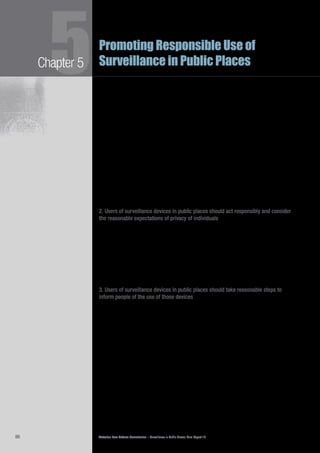 Victorian Law Reform Commission – Surveillance in Public Places: Final Report 1886
Chapter 55Promoting Responsible Use of
Surveillance in Public Places
Although there may be shared expectations of privacy in public places, the5.15	
extent and reasonableness of those expectations differs according to context.
Commentators have identified a number of factors relevant to the expectation
of privacy in public places.13
Submissions and consultations also noted certain
relevant factors. The commission’s view is that the reasonableness of any
expectation of privacy in public will depend on, among other things, the following
factors:
the location•	
the nature of the activity being observed•	
whether the activity is recorded and disseminated•	
the type of surveillance used•	
the identity of the person being observed (for example a public•	
official, celebrity or a member of the public)
whether the surveillance was harassing in nature•	
whether the surveillance was covert•	
whether the person specifically consented to the surveillance.•	 14
2. Users of surveillance devices in public places should act responsibly and consider
the reasonable expectations of privacy of individuals
This principle seeks to oblige surveillance users to consider the reasonable5.16	
expectations of privacy of people who may be subject to that surveillance.
For example, this principle should make it quite clear that the use of visual
surveillance in a department store’s fitting rooms to deter theft would be contrary
to reasonable expectations of privacy. Consequently, it would not be responsible
practice to use a visual surveillance device in this area for this purpose.
There may be situations in which the ‘reasonable expectations’ of privacy of5.17	
individuals is not clear. In these instances surveillance users should be able to turn
to the regulator for guidance about what is appropriate in the circumstances.
3. Users of surveillance devices in public places should take reasonable steps to
inform people of the use of those devices
This principle seeks to ensure that members of the public are aware of when they5.18	
are under surveillance. Notification reduces the potential for harm by allowing
people to adjust their behaviour in response to the surveillance activity. Many
submissions emphasised that people should know when they are being watched,
by whom and for what purpose.15
Organisations representing Indigenous people
also suggested that there should be transparency about who has access to any
surveillance footage.16
What constitutes ‘reasonable steps to inform people of the use’ of surveillance5.19	
devices will depend upon context. For example, while it is reasonable to expect a
department store to have signs notifying the public that they use CCTV, it would
seem unreasonable to insist that a person taking a photograph on a mobile
phone should always alert the public to his or her actions. The regulator will be
well placed to advise surveillance users about what is reasonable in their particular
circumstance, and the public about what they can expect.
 