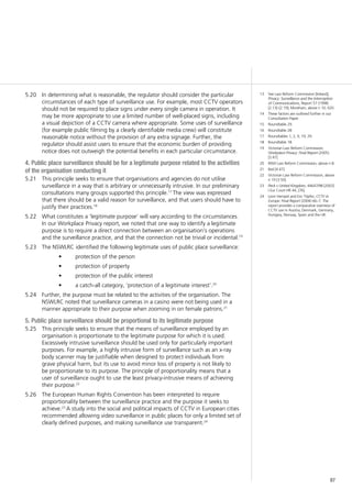 87
In determining what is reasonable, the regulator should consider the particular5.20	
circumstances of each type of surveillance use. For example, most CCTV operators
should not be required to place signs under every single camera in operation. It
may be more appropriate to use a limited number of well-placed signs, including
a visual depiction of a CCTV camera where appropriate. Some uses of surveillance
(for example public filming by a clearly identifiable media crew) will constitute
reasonable notice without the provision of any extra signage. Further, the
regulator should assist users to ensure that the economic burden of providing
notice does not outweigh the potential benefits in each particular circumstance.
4. Public place surveillance should be for a legitimate purpose related to the activities
of the organisation conducting it
This principle seeks to ensure that organisations and agencies do not utilise5.21	
surveillance in a way that is arbitrary or unnecessarily intrusive. In our preliminary
consultations many groups supported this principle.17
The view was expressed
that there should be a valid reason for surveillance, and that users should have to
justify their practices.18
What constitutes a ‘legitimate purpose’ will vary according to the circumstances.5.22	
In our Workplace Privacy report, we noted that one way to identify a legitimate
purpose is to require a direct connection between an organisation’s operations
and the surveillance practice, and that the connection not be trivial or incidental.19
The NSWLRC identified the following legitimate uses of public place surveillance:5.23	
protection of the person•	
protection of property•	
protection of the public interest•	
a catch-all category, ‘protection of a legitimate interest’.•	 20
Further, the purpose must be related to the activities of the organisation. The5.24	
NSWLRC noted that surveillance cameras in a casino were not being used in a
manner appropriate to their purpose when zooming in on female patrons.21
5. Public place surveillance should be proportional to its legitimate purpose
This principle seeks to ensure that the means of surveillance employed by an5.25	
organisation is proportionate to the legitimate purpose for which it is used.
Excessively intrusive surveillance should be used only for particularly important
purposes. For example, a highly intrusive form of surveillance such as an x-ray
body scanner may be justifiable when designed to protect individuals from
grave physical harm, but its use to avoid minor loss of property is not likely to
be proportionate to its purpose. The principle of proportionality means that a
user of surveillance ought to use the least privacy-intrusive means of achieving
their purpose.22
The European Human Rights Convention has been interpreted to require5.26	
proportionality between the surveillance practice and the purpose it seeks to
achieve.23
A study into the social and political impacts of CCTV in European cities
recommended allowing video surveillance in public places for only a limited set of
clearly defined purposes, and making surveillance use transparent.24
13	 See Law Reform Commission [Ireland],
Privacy: Surveillance and the Interception
of Communications, Report 57 (1998)
[2.13]–[2.19]; Moreham, above n 10, 620.
14	 These factors are outlined further in our
Consultation Paper.
15	 Roundtable 29.
16	 Roundtable 28.
17	 Roundtables 1, 2, 9, 19, 29.
18	 Roundtable 18.
19	 Victorian Law Reform Commission,
Workplace Privacy: Final Report (2005)
[3.47].
20	 NSW Law Reform Commission, above n 8.
21	 Ibid [4.47].
22	 Victorian Law Reform Commission, above
n 19 [3.50].
23	 Peck v United Kingdom, 44647/98 [2003]
I Eur Court HR 44, [76].
24	 Leon Hempel and Eric Töpfer, CCTV in
Europe: Final Report (2004) 66–7. The
report provides a comparative overview of
CCTV use in Austria, Denmark, Germany,
Hungary, Norway, Spain and the UK.
 