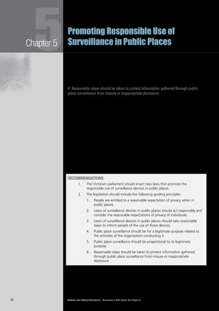 Victorian Law Reform Commission – Surveillance in Public Places: Final Report 1888
Chapter 55Promoting Responsible Use of
Surveillance in Public Places
Given the many situations in which surveillance in public places occurs, it is not5.27	
possible to describe in general terms those surveillance activities that may be
proportional in particular circumstances. Instead, it is hoped this principle will
encourage surveillance users to assess their practices and consider whether there
are less intrusive ways to achieve the same purpose. The regulator will be well
placed to issue guidelines and to assist individual users of surveillance.
6. Reasonable steps should be taken to protect information gathered through public
place surveillance from misuse or inappropriate disclosure
This principle seeks to ensure that users of public place surveillance act responsibly5.28	
by safeguarding any information they gather so that innocent people are not
harmed by its misuse or disclosure without good cause.
Surveillance users have a wide variety of procedures in place concerning the5.29	
handling, storing and sharing of information. Some users of CCTV systems, for
example, keep all footage in a secure room, allow access only to designated staff
and have strict protocols in place for the provision of footage to external parties.
The commission considers this to be best practice. Other users stream their
footage to monitors that may be viewed by a large number of people, and have
no protocols in place for the release of footage to external parties.
This principle, which draws on existing information privacy principles, is designed5.30	
to discourage the misuse of information obtained by surveillance. As noted in one
submission, these principles are intended to operate in a way that expands upon,
but complements, the existing information privacy laws because those laws do
not effectively regulate the use of all information collected by surveillance, such as
material captured by CCTV.25
RECOMMENDATIONS
1.		 The Victorian parliament should enact new laws that promote the
responsible use of surveillance devices in public places.
2.		 The legislation should include the following guiding principles.
	 People are entitled to a reasonable expectation of privacy when in1.	
public places.
	 Users of surveillance devices in public places should act responsibly and2.	
consider the reasonable expectations of privacy of individuals.
	 Users of surveillance devices in public places should take reasonable3.	
steps to inform people of the use of those devices.
	 Public place surveillance should be for a legitimate purpose related to4.	
the activities of the organisation conducting it.
	 Public place surveillance should be proportional to its legitimate5.	
purpose.
	 Reasonable steps should be taken to protect information gathered6.	
through public place surveillance from misuse or inappropriate
disclosure.
 