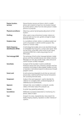 9
Passive location
services
Passive location services are those in which a mobile
phone user consents to have his or her location tracked
by another person, either from the other person’s mobile
phone or a computer.
Physical surveillance Observing a person by being physically present at their
location.
Profiling When used in a law enforcement context, reliance on
personal traits (such as race, gender and age) to target
potential offenders.
Purpose creep In a surveillance context, where a surveillance system set
up for one purpose is used for another purpose. Also
known as ‘function creep’.
Radio frequency
identification (RFID)
A technology that enables items to be identified through
an embedded chip that emits a unique radio signal. There
are two forms: active RFID, which emits its own signal,
and passive RFID that is read using energy from an
RFID reader.
Text message/SMS The exchange of brief written messages between mobile
phones and other portable devices over cellular networks.
Messages can now also include image, video and sound
content (known as MMS messages).
SmartGate A project of the Australian Customs and Border
Protection Service that uses a biometric passport and face
recognition technology to allow eligible travellers arriving
at Australia’s international airports to self-process through
passport control.
Smart card A card containing integrated circuits that can store and
process data. Used for performing financial transactions
and accessing restricted areas
Snaparazzi A play on the word ‘paparazzi’; used to describe the
collection of unstaged and/or candid photographs of
celebrities by non-professionals.
Spyware Software that, once installed in a computer, secretly
collects information about the computer use.
Statute A written law passed by parliament.
Surveillance Deliberate or purposive observation or monitoring of a
person, object or place.
Tort A breach of a duty, imposed by law, that protects the
bodily integrity, property, reputation or other interests of
a person.
 