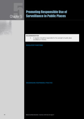 Victorian Law Reform Commission – Surveillance in Public Places: Final Report 1890
Chapter 55Promoting Responsible Use of
Surveillance in Public Places
The level of compliance with the Act is significant—the 2008 annual report5.39	
listed 12 non-compliant employers and noted that there were 2501 compliant
employers. The report also noted that public feedback about the scheme was
overwhelmingly positive.37
The commission is of the view that a broadly similar model is appropriate for the5.40	
regulation of public place surveillance.
RECOMMENDATION
3.		 A regulator should be responsible for the oversight of public place
surveillance in Victoria.
regulatory functions
Responsive regulation requires a suite of tools for the regulator when encouraging5.41	
compliance with best practice guidelines. We have designed a multifaceted
regime that places emphasis on education and encouragement, and moves to
more punitive enforcement mechanisms only as a last resort.
First, the regulator should have responsibility for monitoring surveillance use and5.42	
technology, and for educating surveillance users and the general community
about their rights and responsibilities. The development of best practice guidelines
to aid users of public place surveillance is central to this role. We discuss these
functions below under ‘Encouraging responsible practice’.
Secondly, it is the commission’s view that the regulator should work closely with5.43	
significant government and private users of public place surveillance to ensure they
employ best practice standards. This should include reviewing advice prepared by
the users and advising on any areas for improvement, examining their surveillance
practices where appropriate, and reporting findings to parliament. We discuss these
functions below under ‘Significant surveillance users: ensuring responsible practice’.
Thirdly, the commission is of the view that it is appropriate for the regulator to5.44	
seek civil penalties for the principal offences in the Surveillance Devices Act 1999
(Vic) when this course is preferable to criminal prosecutions. This is discussed
below and further in Chapter 6.
encouraging responsible practice
In order to encourage responsible practice by all public place surveillance users,5.45	
the commission recommends that the regulator should be responsible for
researching and monitoring surveillance technology and the use of•	
surveillance in public places
educating, providing advice and promoting understanding of laws•	
and best practice in relation to public place surveillance
developing and publishing best practice guidelines to illustrate•	
appropriate use of public place surveillance technology.
research and monitoring
Public place surveillance is used extensively in Victoria and its use has increased5.46	
markedly in the past few years. Nevertheless, there is a distinct lack of data about
the precise extent of its use, including what types of devices are used, who uses
them, and for what purposes.
 