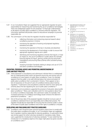91
37	 Equal Opportunity for Women in the
Workplace Agency, Annual Report
(2008–09) 16.
38	 Submissions 5, 9, 11, 12, 14, 26, 29, 33,
34, 36, 40, 42.
39	 Consultations 18, 26; Site Visits 10,
17, 18.
40	 Submissions 5, 33; Consultation 11;
Site Visits 3, 10, 17. There was only
one submission that expressed strong
disagreement with having any new form
of regulation, and this submission did
so specifically in relation to that which
might limit CCTV use in shopping centres:
Submission 22.
41	 Submissions 5, 7, 11, 12, 14, 29, 30, 33,
34; Forum 1; Consultations 5, 8, 14.
42	 Submission 5.
43	 Consultations 7, 27; Site Visit 10.
44	 Submission 16.
In our Consultation Paper we suggested that an appropriate regulator be given5.47	
responsibility for researching and monitoring the use of surveillance technologies.
There was widespread support for this proposal.38
A thorough understanding
of all aspects of public place surveillance is central to effective regulation. The
information gathered will provide a base for educational campaigns to promote
responsible use.
The commission is of the view the regulator should be responsible for5.48	
collecting information and conducting empirical research about•	
surveillance practices in Victoria
monitoring the operation of existing and proposed regulatory•	
standards and codes
monitoring the operation of the law in Australia and elsewhere•	
monitoring the development of technology in order to ensure that•	
appropriate regulatory regimes are in place
identifying and monitoring regulatory schemes that require, or have•	
an impact on, the use of surveillance in public places (for example,
licensing regimes for liquor, gaming, private security and private
investigators) and ensuring these schemes offer consistent privacy
protection
reviewing Australian Standards relating to design and use of CCTV•	
and other surveillance technologies.
educating, providing advice and promoting understanding of
laws and best practice
Views expressed in consultations and submissions indicate there is a widespread5.49	
lack of understanding (both within the general community and among users of
surveillance) of many aspects of public place surveillance. It was, for example,
apparent that the public is not well informed about the nature and extent of
public place surveillance that is conducted in Victoria. There appears to be a
lack of awareness on the part of users of surveillance devices about existing
regulation.39
Submissions and consultations noted the need for more clarity and
certainty about the law regulating the use of public place surveillance.40
Submissions and consultations supported the provision of education about public5.50	
place surveillance.41
Many users indicated a wish for more guidance about how
to conduct surveillance responsibly. One submission noted, for example, that
increased awareness of surveillance technology would ‘enhance the deterrent
potential of surveillance … use’.42
One of the primary roles of the proposed regulator should be to ensure users of5.51	
surveillance understand how to act responsibly and to follow best practice. The
regulator should also be responsible for ensuring that the Victorian public is aware
of the extent of public place surveillance and of their rights if surveillance is misused.
developing and publishing best practice guidelines
Surveillance users should be given practical guidance about how to comply with5.52	
the public place surveillance principles. In our Consultation Paper we suggested
that a regulator could be responsible for devising guidelines. In submissions there
was strong support for either voluntary standards or mandatory codes. Many
users supported the introduction of voluntary standards.43
It was noted that the
introduction of a mandatory regime at this stage might place too great a burden
on surveillance users.44
 