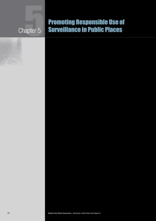 Victorian Law Reform Commission – Surveillance in Public Places: Final Report 1892
Chapter 55Promoting Responsible Use of
Surveillance in Public Places
Other submissions expressed the view that standards may not have much practical5.53	
effect if they are not enforceable.45
The Victorian Privacy Commissioner, for
example, noted:
While the introduction of voluntary standards could be perceived to be an
initial ‘light touch’ regulatory action … in my view the rights and interest
at stake are of such importance and the scope, extent and nature of public
place surveillance is already so overwhelming that some form of mandatory
regulation is required.46
The commission proposes the adoption of voluntary standards accompanied by5.54	
an obligation upon major users of public place surveillance to provide advice
to the regulator about their compliance with those standards. The regulator
should develop, in consultation with users, best practice guidelines for specific
surveillance technologies, such as sophisticated CCTV systems, ANPR, body-
scanners and biometrics.47
This is the most appropriate way to provide users
of surveillance with practical guidance about how to comply with public place
surveillance principles. The guidelines would encourage users to conduct public
place surveillance responsibly while also protecting their own interests. They
would also provide the community with an understanding of their rights in
relation to public place surveillance.
In 2009 the New Zealand Privacy Commissioner published5.55	 Privacy and CCTV,
guidelines to help businesses ensure that their use of CCTV was compliant with
their obligations under the Privacy Act 1993 (NZ).48
The New Zealand guidelines advise CCTV users to5.56	
clearly identify whether CCTV is appropriate and, if so, for what•	
purposes
develop a business plan for its use•	
consult with affected people if appropriate•	
choose equipment to achieve the desired aims with minimal•	
invasion of privacy, and, where possible, use privacy enhancing
technologies
erect signage to alert the public to the use of cameras and train•	
staff to answer questions about it
limit the hours when footage is collected, and only retain footage as•	
long as necessary to achieve the stated purposes
ensure that the footage is stored securely and protected from•	
unauthorised access.49
Some individual users of surveillance and industry groups have developed their5.57	
own CCTV standards. VicRoads, Crown Casino, the Department of Transport,
Melbourne City Council and Victoria Police have internal guidelines that deal with
specific aspects of surveillance use.50
Victoria Police has arrangements with some
local councils concerning access, use and storage of council CCTV footage.51
Victoria Police noted that the protocols it has with Melbourne City Council work
well and could be applied in other areas.52
 