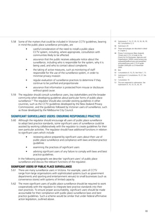93
Some of the matters that could be included in Victorian CCTV guidelines, bearing5.58	
in mind the public place surveillance principles, are
careful consideration of the need to install a public place•	
CCTV system, including, where appropriate, consultation with
communities likely to be affected
assurance that the public receives adequate notice about the•	
surveillance, including who is responsible for the system, why it is
being used, and who to contact about complaints
the taking of active measures, such as monitoring of staff•	
responsible for the use of the surveillance system, in order to
minimise privacy invasion
regular evaluation of surveillance practices to determine if they•	
continue to be justified and proportionate
assurance that information is protected from misuse or disclosure•	
without good cause.
The regulator should consult surveillance users, key stakeholders and the broader5.59	
community when developing guidelines about particular forms of public place
surveillance.53
The regulator should also consider existing guidelines in other
countries, such as the CCTV guidelines developed by the New Zealand Privacy
Commissioner, and the guidelines followed by Victorian users of surveillance, such
as those developed by the Melbourne City Council.
significant surveillance users: ensuring responsible practice
Although the regulator should encourage all users of public place surveillance5.60	
to adopt best practice standards, some significant users of surveillance could be
assisted by working collaboratively with the regulator to create guidelines for their
own particular activities. The regulator should have additional functions in relation
to significant users which include
reviewing advice prepared by significant users about their use of•	
public place surveillance and compliance with laws and best-practice
guidelines
examining the practices of significant users•	
advising significant users of any failure to comply with laws and best•	
practice guidelines.
In the following paragraphs we describe ‘significant users’ of public place
surveillance and discuss the relevant functions of the regulator.
significant users of public place surveillance
There are many surveillance users in Victoria. For example, users of CCTV5.61	
range from large organisations with sophisticated systems (such as government
departments and sporting and entertainment venues) to small businesses (such as
convenience stores) with systems of limited capacity.
The more significant users of public place surveillance should be required to work5.62	
cooperatively with the regulator to integrate best practice standards into their
own practices. To ensure proper accountability, significant users should be made
accountable for their compliance with public place surveillance laws and best
practice guidelines. Such a scheme would be similar that under federal affirmative
action legislation, outlined above.
45	 Submissions 7, 14, 27, 29, 33, 34, 36, 39,
40; Consultations 5, 9.
46	 Submission 29.
47	 These technologies are described in detail
in Chapter 2.
48	 Privacy Commissioner [New Zealand],
‘Privacy and CCTV: A Guide to the
Privacy Act for Businesses, Agencies and
Organisations’ (2009) <www.privacy.org.
nz/assets/Files/Brochures-and-pamphlets-
and-pubs/Privacy-and-CCTV-A-guide-
October-2009.pdf> at 23 November
2009.
49	 Ibid.
50	 Consultations 4, 10, 25; Site Visits 1, 13.
51	 Submission 4; Consultations 19, 27; Site
Visit 10.
52	 Consultation 19.
53	 This was supported in submissions. See
Submissions 4, 16, 33, 35, 36, 39.
 