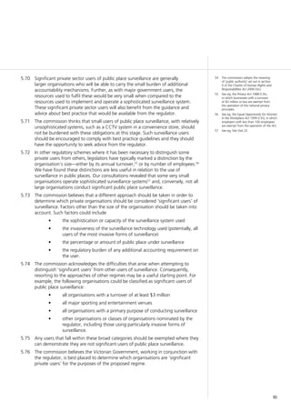 95
54	 The commission adopts the meaning
of ‘public authority’ set out in section
4 of the Charter of Human Rights and
Responsibilities Act 2006 (Vic).
55	 See eg, the Privacy Act 1988 (Cth),
in which businesses with a turnover
of $3 million or less are exempt from
the operation of the national privacy
principles.
56	 See eg, the Equal Opportunity for Women
in the Workplace Act 1999 (Cth), in which
employers with less than 100 employees
are exempt from the operation of the Act.
57	 See eg, Site Visit 22.
Significant private sector users of public place surveillance are generally5.70	
larger organisations who will be able to carry the small burden of additional
accountability mechanisms. Further, as with major government users, the
resources used to fulfil these would be very small when compared to the
resources used to implement and operate a sophisticated surveillance system.
These significant private sector users will also benefit from the guidance and
advice about best practice that would be available from the regulator.
The commission thinks that small users of public place surveillance, with relatively5.71	
unsophisticated systems, such as a CCTV system in a convenience store, should
not be burdened with these obligations at this stage. Such surveillance users
should be encouraged to comply with best practice guidelines and they should
have the opportunity to seek advice from the regulator.
In other regulatory schemes where it has been necessary to distinguish some5.72	
private users from others, legislators have typically marked a distinction by the
organisation’s size—either by its annual turnover,55
or by number of employees.56
We have found these distinctions are less useful in relation to the use of
surveillance in public places. Our consultations revealed that some very small
organisations operate sophisticated surveillance systems57
and, conversely, not all
large organisations conduct significant public place surveillance.
The commission believes that a different approach should be taken in order to5.73	
determine which private organisations should be considered ‘significant users’ of
surveillance. Factors other than the size of the organisation should be taken into
account. Such factors could include
the sophistication or capacity of the surveillance system used•	
the invasiveness of the surveillance technology used (potentially, all•	
users of the most invasive forms of surveillance)
the percentage or amount of public place under surveillance•	
the regulatory burden of any additional accounting requirement on•	
the user.
The commission acknowledges the difficulties that arise when attempting to5.74	
distinguish ‘significant users’ from other users of surveillance. Consequently,
resorting to the approaches of other regimes may be a useful starting point. For
example, the following organisations could be classified as significant users of
public place surveillance:
all organisations with a turnover of at least $3 million•	
all major sporting and entertainment venues•	
all organisations with a primary purpose of conducting surveillance•	
other organisations or classes of organisations nominated by the•	
regulator, including those using particularly invasive forms of
surveillance.
Any users that fall within these broad categories should be exempted where they5.75	
can demonstrate they are not significant users of public place surveillance.
The commission believes the Victorian Government, working in conjunction with5.76	
the regulator, is best placed to determine which organisations are ‘significant
private users’ for the purposes of the proposed regime.
 