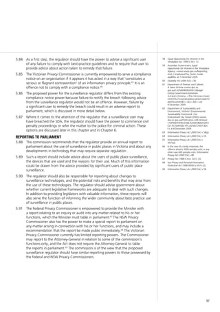 97
As a first step, the regulator should have the power to advise a significant user5.84	
of any failure to comply with best-practice guidelines and to require that user to
provide advice about action taken to remedy that failure.
The Victorian Privacy Commissioner is currently empowered to serve a compliance5.85	
notice on an organisation if it appears it has acted in a way that ‘constitutes a
serious or flagrant contravention’ of an information privacy principle.65
It is an
offence not to comply with a compliance notice.66
The proposed power for the surveillance regulator differs from this existing5.86	
compliance notice power because failure to rectify the breach following advice
from the surveillance regulator would not be an offence. However, failure by
a significant user to remedy the breach could result in an adverse report to
parliament, which is discussed in more detail below.
Where it comes to the attention of the regulator that a surveillance user may5.87	
have breached the SDA, the regulator should have the power to commence civil
penalty proceedings or refer the matter to the police for criminal action. These
options are discussed later in this chapter and in Chapter 6.
reporting to parliament
The commission recommends that the regulator provide an annual report to5.88	
parliament about the use of surveillance in public places in Victoria and about any
developments in technology that may require separate regulation.
Such a report should include advice about the users of public place surveillance,5.89	
the devices that are used and the reasons for their use. Much of this information
could be drawn from the advice provided by significant users of public place
surveillance.
The regulator should also be responsible for reporting about changes to5.90	
surveillance technologies, and the potential risks and benefits that may arise from
the use of these technologies. The regulator should advise government about
whether current legislative frameworks are adequate to deal with such changes.
In addition to providing legislators with valuable information, these reports will
also serve the function of informing the wider community about best practice use
of surveillance in public places.
The Federal Privacy Commissioner is empowered to provide the Minister with5.91	
a report relating to an inquiry or audit into any matter related to his or her
functions, which the Minister must table in parliament.67
The NSW Privacy
Commissioner also has the power to make a special report to parliament on
any matter arising in connection with his or her functions, and may include a
recommendation that the report be made public immediately.68
The Victorian
Privacy Commissioner currently has limited reporting powers. The Commissioner
may report to the Attorney-General in relation to some of the commission’s
functions only, and the Act does not require the Attorney-General to table
the reports in parliament.69
The commission is of the view that the proposed
surveillance regulator should have similar reporting powers to those possessed by
the federal and NSW Privacy Commissioners.
58	 Equal Opportunity for Women in the
Workplace Act 1999 (Cth) s 13.
59	 Australian Government, Equal
Opportunity for Women in the Workplace
Agency, <www.eowa.gov.au/Reporting_
And_Compliance/The_Quick_Guide.
asp#06> at 7 December 2009.
60	 Disability Act 2006 (Vic) s 38.
61	 Department of Premier and Cabinet,
A Fairer Victoria <www.dpc.vic.
gov.au/CA256D8000265E1A/page/
Listing-Government+Initiatives-
A+Fairer+Victoria+-+The+Victorian+Gover
nment%27s+social+policy+action+plan!O
penDocument&1=~&2=~&3=~>at
8 December 2009.
62	 Department of Sustainability and
Environment, Victoria’s Environmental
Sustainability Framework: Our
Environment Our Future (2005) <www.
dse.vic.gov.au/DSE/nrence.nsf/LinkView/
C50F9AEFF496CEA8CA256FE800232FE1
E2176756455B21FFCA256E57007C82C
F> at 8 December 2009.
63	 Information Privacy Act 2000 (Vic) s 58(g).
64	 Information Privacy Act 2000 (Vic) s 59.
65	 Information Privacy Act 2000 (Vic) s
44(1)(a).
66	 In the case of a body corporate, the
offence attracts 3000 penalty units; in any
other case 600 penalty units. Information
Privacy Act 2000 (Vic) s 48.
67	 Privacy Act 1988 (Cth) s 32(1), (3).
68	 See Privacy and Personal Information
Protection Act 1998 (NSW) s 65(1)–(2).
69	 Information Privacy Act 2000 (Vic) s 58.
 