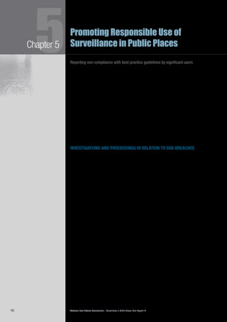 Victorian Law Reform Commission – Surveillance in Public Places: Final Report 1898
Chapter 55Promoting Responsible Use of
Surveillance in Public Places
Reporting non-compliance with best practice guidelines by significant users
Reporting is used as a successful compliance tool in a number of federal and5.92	
state regimes. For example, reporting is the ultimate sanction for continued
non-compliance with laws under the EOWWA regime discussed above. The NSW
Food Authority publishes a ‘Register of Penalty Notices’, a public list of details
of cafes and restaurants that have failed to comply with food standards.70
In its
first three weeks of operation, the website was accessed 25 000 times71
and 1.5
million times during its first year.72
Victorian legislators plan to implement a similar
scheme in the food industry from mid 2010.73
The commission takes the view that the most appropriate way to deal with5.93	
routine non-compliance by significant users of surveillance with best practice
guidelines is by reporting these users to parliament.
Reputation is important to both the government and the private sectors. To5.94	
government, a loss of reputation raises obvious political risks. Studies have shown
that damage to reputation is also a significant concern for private organisations.74
Modern regulatory theorists have noted that public reporting can help add to a
‘culture of compliance’75
with the particular regime in question.
investigations and proceedings in relation to sda breaches
A greater range of regulatory measures should be available to control the use of5.95	
surveillance in Victoria. In Chapter 6 we outline the rationale for introducing civil
penalties, as an alternative to criminal penalties, into the SDA. We recommend
that the surveillance regulator be responsible for investigating potential breaches
of the SDA, and instituting civil penalty proceedings in the Victorian Civil and
Administrative Tribunal (VCAT) where appropriate.
At present, Victoria Police is responsible for investigating and prosecuting5.96	
breaches of the SDA. The commission is aware of only four successful
prosecutions for breach of the Act since its inception on 1 January 2000 (all in
relation to unlawful uses of optical surveillance devices).76
The Victorian Privacy
Commissioner noted the potential for a conflict of interest to arise in this role,
particularly as police are one of the major users of surveillance; they also often use
the information captured by other users.77
The commission’s recommendation that a regulator be made jointly responsible5.97	
for investigating potential breaches and initiating proceedings under the SDA
is consistent with recommendations of the ALRC. The ALRC recommended
amendments to the Privacy Act to allow the federal Privacy Commissioner to seek
a civil penalty in the Federal Court or the Federal Magistrates Court when there
had been a serious or repeated interference with the privacy of an individual.78
The commission recommends that the regulator be provided similar investigative5.98	
powers to those of other bodies responsible for initiating civil penalty
proceedings, for example the Australian Security Investment Commission (ASIC)
or the Australian Competition and Consumer Commission (ACCC).79
ASIC has the
power to seek a wide range of civil remedies, for example to prevent or contain
damage to corporate or individual assets, assist in the return of assets or to obtain
damages.80
Similarly, under the Trade Practices Act 1974 (Cth), the ACCC may
institute a civil proceeding in the Federal Court for the recovery of a monetary
penalty for a potential breach of certain provisions of the Act.81
 