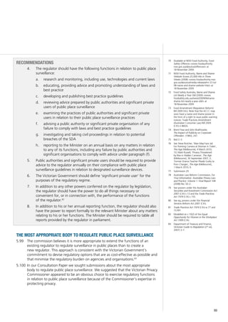 99
70	 Available at NSW Food Authority, Food
Safety Offences <www.foodauthority.
nsw.gov.au/aboutus/offences/> at
18 November 2009.
71	 NSW Food Authority, Name and Shame
Website Scores 25,000 Hits in Three
Weeks (2008) <www.foodauthority.nsw.
gov.au/aboutus/media-releases/mr-23-Jul-
08-name-and-shame-website-hits/> at
18 November 2009.
72	 Food Safety Australia, Name and Shame
List Nearly a Year Old (2009) <www.
foodsafety.edu.au/news/2009/06/name-
shame-list-nearly-a-year-old/> at
18 November 2009.
73	 Food Amendment (Regulation Reform)
Bill 2009 (Vic). Note that the ACCC may
soon have a name and shame power in
the form of a right to issue public warning
notices: Trade Practices Amendment
(Australian Consumer Law) Bill 2009
(Cth) cl 86DA.
74	 Brent Fisse and John Braithwaite,
The Impact of Publicity on Corporate
Offenders (1983), 247.
75	 Ibid 2–3.
76	 See Steve Butcher, ‘Man May Face Jail
For Pointing Camera at Woman in Toilet’,
The Age (Melbourne), 4 March 2010,
10; Mark Russell, ‘Privacy Threatened
by Rise in Hidden Cameras’, The Age
(Melbourne), 30 September 2007, 2;
‘Former Drama Teacher Pleads Guilty to
Porn Charges’, The Age (Melbourne),
1 March 2010, 6.
77	 Submission 29.
78	 Australian Law Reform Commission, For
Your Information: Australian Privacy Law
and Practice: Volume 1: Final Report 108
(2008) Rec 50–2.
79	 See powers under the Australian
Securities and Investment Commission Act
2001 (Cth) s 13 and the Trade Practices
Act 1974 (Cth) s 155.
80	 See eg, powers under the Financial
Services Reform Act 2001 (Cth).
81	 Trade Practices Act 1974 (Cth) ss 77 and
151BY.
82	 Modelled on s 10(2) of the Equal
Opportunity for Women in the Workplace
Act 1999 (Cth).
83	 Department of Treasury and Finance,
Victorian Guide to Regulation (2nd
ed,
2007) 3–7.
RECOMMENDATIONS
4.		 The regulator should have the following functions in relation to public place
surveillance:
	 research and monitoring, including use, technologies and current lawsa.	
	 educating, providing advice and promoting understanding of laws andb.	
best practice
	 developing and publishing best practice guidelinesc.	
	 reviewing advice prepared by public authorities and significant privated.	
users of public place surveillance
	 examining the practices of public authorities and significant privatee.	
users in relation to their public place surveillance practices
	 advising a public authority or significant private organisation of anyf.	
failure to comply with laws and best practice guidelines
	 investigating and taking civil proceedings in relation to potentialg.	
breaches of the SDA
	 reporting to the Minister on an annual basis on any matters in relationh.	
to any of its functions, including any failure by public authorities and
significant organisations to comply with advice under paragraph (f).
5.		 Public authorities and significant private users should be required to provide
advice to the regulator annually on their compliance with public place
surveillance guidelines in relation to designated surveillance devices.
6.		 The Victorian Government should define ‘significant private user’ for the
purposes of the regulatory regime.
7.		 In addition to any other powers conferred on the regulator by legislation,
the regulator should have the power to do all things necessary or
convenient for, or in connection with, the performance of the functions
of the regulator.82
8.		 In addition to his or her annual reporting function, the regulator should also
have the power to report formally to the relevant Minister about any matters
relating to his or her functions. The Minister should be required to table all
reports provided by the regulator in parliament.
the most appropriate body to regulate public place surveillance
The commission believes it is more appropriate to extend the functions of an5.99	
existing regulator to regulate surveillance in public places than to create a
new regulator. This approach is consistent with the Victorian Government’s
commitment to devise regulatory options that are as cost-effective as possible and
that minimise the regulatory burden on agencies and organisations.83
In our Consultation Paper we sought submissions about the most appropriate5.100	
body to regulate public place surveillance. We suggested that the Victorian Privacy
Commissioner appeared to be an obvious choice to exercise regulatory functions
in relation to public place surveillance because of the Commissioner’s expertise in
protecting privacy.
 