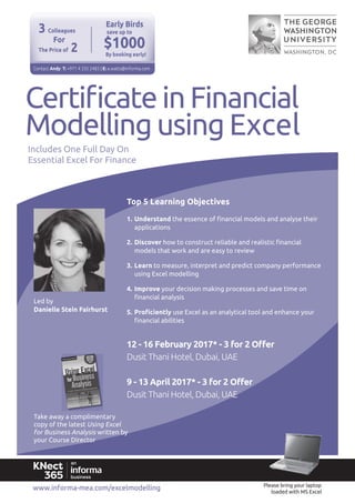 www.informa-mea.com/excelmodelling
Top 5 Learning Objectives
1. Understand
applications
2. Discover
3. Learn
using Excel modelling
4. Improve
Essential Excel For Finance
Modelling using Excel
Using Excel
loaded with MS Excel
12 - 16 February 2017* - 3 for 2 Oﬀer
Dusit Thani Hotel, Dubai, UAE
9 - 13 April 2017* - 3 for 2 Offer
Dusit Thani Hotel, Dubai, UAE
$1000
Early Birds
Contact Andy: T: +971 4 335 2483 | E: a.watts@informa.com
save up to
By booking early!
For
3 Colleagues
2The Price of
 
