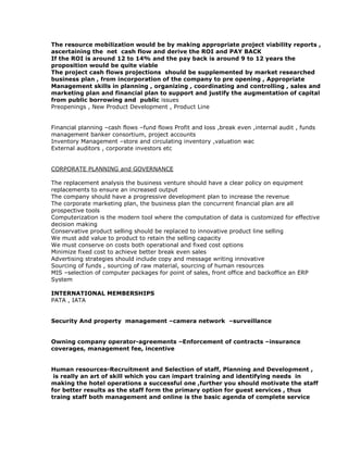 The resource mobilization would be by making appropriate project viability reports ,
ascertaining the net cash flow and derive the ROI and PAY BACK
If the ROI is around 12 to 14% and the pay back is around 9 to 12 years the
proposition would be quite viable
The project cash flows projections should be supplemented by market researched
business plan , from incorporation of the company to pre opening , Appropriate
Management skills in planning , organizing , coordinating and controlling , sales and
marketing plan and financial plan to support and justify the augmentation of capital
from public borrowing and public issues
Preopenings , New Product Development , Product Line
Financial planning –cash flows –fund flows Profit and loss ,break even ,internal audit , funds
management banker consortium, project accounts
Inventory Management –store and circulating inventory ,valuation wac
External auditors , corporate investors etc
CORPORATE PLANNING and GOVERNANCE
The replacement analysis the business venture should have a clear policy on equipment
replacements to ensure an increased output
The company should have a progressive development plan to increase the revenue
The corporate marketing plan, the business plan the concurrent financial plan are all
prospective tools
Computerization is the modern tool where the computation of data is customized for effective
decision making
Conservative product selling should be replaced to innovative product line selling
We must add value to product to retain the selling capacity
We must conserve on costs both operational and fixed cost options
Minimize fixed cost to achieve better break even sales
Advertising strategies should include copy and message writing innovative
Sourcing of funds , sourcing of raw material, sourcing of human resources
MIS –selection of computer packages for point of sales, front office and backoffice an ERP
System
INTERNATIONAL MEMBERSHIPS
PATA , IATA
Security And property management –camera network –surveillance
Owning company operator-agreements –Enforcement of contracts –insurance
coverages, management fee, incentive
Human resources-Recruitment and Selection of staff, Planning and Development ,
is really an art of skill which you can impart training and identifying needs in
making the hotel operations a successful one ,further you should motivate the staff
for better results as the staff form the primary option for guest services , thus
traing staff both management and online is the basic agenda of complete service
 