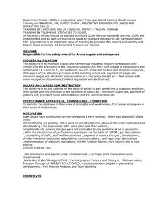 Department Heads –HODs in conjunction apart from operational training should ensure
Training on FINANCIAL, HR, SUPPLY CHAIN , PREVENTIVE ENGINEERING ,SALES AND
MARKETING SKILLS .
TRAINING OF LANGUAGE SKILLS –ENGLISH, FRENCH ,ITALIAN ,GERMAN
TRAINING IN TELEPHONE ETICACIES TO GUEST,
All Necessary efforts should be enabled to ensure Guest Service standards are met ,SOPs are
Implemented and all staff are trained to Adapt to Standard procedures set, Computerisation –
ERP programmes is an important Issue of Training to generate MIS reports and identify and
Risk or Fraud elements .Its Important Trainers are Trained
WELFARE
Responsible for the safety award for Aruna sugars and enterprises
INDUSTRIAL RELATION
The objective is to maintain a good and harmonious industrial relation contribution.Well
versed with the provisions of the Industrial Disputes Act 1947 with regard to conciliations and
settlements 12 1 and 12 3 , retrenchment, lay-off, strike and lockout and domestic enquiries.,
Well aware of the statutory provision of the standing orders act, payment of wages act,
minimum wages act. Workmen compensation act, maternity benefit act.. Well versed with
union recognition stipulations,Contract regulation and abolition act.
SALARY AND WAGES ADMINISTRATION
The objective is to pay salaries on the basis of ability to pay complying to statutory provision..
Well versed with the provision of the payment of bonus act , minimum wages act, payment of
gratuity act, provident funds administration and ESI administration.etc
PERFORMANCE APPRAISALS, COUNSELLING , INDUCTION
To identify the employee in their area of strengths and weaknesses ,TO counsel employees in
their areas of weaknesses.
MOTIVATION
Staff issues have surmounted on the companies I have worked, there was absolutely chaos
in the
HR functioning ,no grading,, there were no job descriptions ,salary levels were haphazard,and
demotivating , the supervisory staff were paid ,less than waiters ,
receptionists etc ,service charges were not correlated to,any guideline at all in payments
, after the introduction of performance appraisals on the basis of SWOT ,.job descriptions
, counselling of staff,, staff welfare schemes , payment of service charges , development ,
of clear hierarchy structures, establishing communications,, and reporting relationships
,implementation of statutory legislations, the HR function looked ,very healthy and is now
playing
a bench marked role,
,the attendance and payroll ,were computerized ,,the finger print impressions,were
implemented
,leadership styles Managerial Grid , the macgregors theory x and theory y, , Maslows needs ,
Freudian Concept of PARENT ADULT CHILD , conceptualisation ,helped in personality
development , with Positive Attitude, and Team Building
INCENTIVES
 