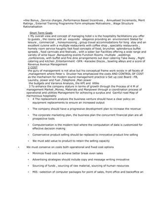 –like Bonus, ,Service charges ,Performance Based Incentives , Annualised Increments, Merit
Ratings , External Training Programme Form employee Motivations , Wage Structure
Rationalisation
Short Term Goals
1 My overall view and concept of managing hotel s is the hospitality facilitations you offer
to guests , the rooms with an exquisite elegance providing an environment Slated for
leisure , commercial , honeymooning , group travel accommodations for long stay and an
excellent cuisine with a multiple restaurants with coffee shop , speciality restaurants ,
homely room service haughty fast food concepts of food, brunches splendorous buffet
spreads , food carnivals and festivals , with a sober bar Facilities offering a wide range and
variety of wine liquor ,Banqueting events Function Rooms -multiple ,weddings
,conferences, with buffet and fine dine arrangements out door catering Take Away , flight
catering and kitchen ,Entertainment –SPA –Karaoke Discos , bowling alleys and a score of
Revenue Avenue Management
2 COST
the guru of management is not alive but his conceptual frame work exists in all facets of
,management where Peter s Drucker has emphasized the costs AND CONTROL OF COST
as the mechanism for modern sound management practice s-Set up cost Board –FB,
Laundry, power and Fuel ,Telephone ,Man power
the budgets and Variance Analysis, the KPI and KRAs
3 To enhance the company stature in terms of growth through the Process of 4 M of
management Market ,Money, Materials and Manpower through a coordination process of
operational and utilities Management for achieving a surplus and Gainful road Map of
Harmonious hospitality
• 4 The replacement analysis the business venture should have a clear policy on
equipment replacements to ensure an increased output
• The company should have a progressive development plan to increase the revenue
• The corporate marketing plan, the business plan the concurrent financial plan are all
prospective tools
• Computerization is the modern tool where the computation of data is customized for
effective decision making
• Conservative product selling should be replaced to innovative product line selling
• We must add value to product to retain the selling capacity
• We must conserve on costs both operational and fixed cost options
• Minimize fixed cost to achieve better break even sales
• Advertising strategies should include copy and message writing innovative
• Sourcing of funds , sourcing of raw material, sourcing of human resources
• MIS –selection of computer packages for point of sales, front office and backoffice an
 